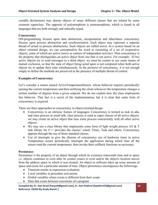 Object Oriented System Analysis and Design                                        Chapter 2 : The  Object Model 
 

variable declaration) may denote objects of many different classes that are related by some
common superclass. The opposite of polymorphism is monomorphism, which is found in all
languages that are both strongly and statically typed.

Concurrency
OO-programming focuses upon data abstraction, encapsulation and inheritance concurrency
focuses upon process abstraction and synchronization. Each object may represent a separate
thread of actual (a process abstraction). Such objects are called active. In a system based on an
object oriented design, we can conceptualize the word as consisting of a set of cooperative
objects, some of which are active (serve as centers of independent activity). Thus concurrency is
the property that distinguishes an active object from one that is not active. For example: If two
active objects try to send messages to a third object, we must be certain to use some means of
mutual exclusion, so that the state of object being acted upon is not computed when both active
objects try to update their state simultaneously. In the preserve of concurrency, it is not enough
simply to define the methods are preserved in the presence of multiple thread of control.

Examples of Concurrency

Let’s consider a sensor named ActiveTemperatureSensor, whose behavior requires periodically
sensing the current temperature and then notifying the client whenever the temperature changes a
certain number of degrees from a given setpoint. We do not explain how the class implements
this behavior. That fact is a secret of the implementation, but it is clear that some form of
concurrency is required.

There are three approaches to concurrency in object oriented design
   • Concurrency is an intrinsic feature of languages. Concurrency is termed as task in ada,
       and class process in small talk. class process is used as super classes of all active objects.
       we may create an active object that runs some process concurrently with all other active
       objects.
   • We may use a class library that implements some form of light weight process AT & T
       task library for C++ provides the classes’ sched, Timer, Task and others. Concurrency
       appears through the use of these standard classes.
   • Use of interrupts to give the illusion of concurrency use of hardware timer in active
       Temperature sensor periodically interrupts the application during which time all the
       sensor read the current temperature, then invoke their callback functions as necessary.

Persistence
Persistence is the property of an object through which its existence transcends time and or space
i.e. objects continues to exist after its creator ceases to exist and/or the object's location moves
from the address space in which it was created. An object in software takes up some amount of
space and exists for a particular amount of time. Object persistence encompasses the followings.
     • Transient results in expression evaluation
     • Local variables in procedure activations
     • Global variables where exists is different from their scope
     • Data that exists between executions of a program
Compiled By: Er. Hari Aryal [haryal4@gmail.com], Er. Hari Pokhrel [hpokhrel24@gmail.com]                      12 
Reference: OOAD By Grady Booch |  
 
 