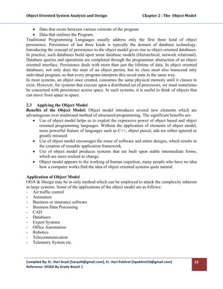 Object Oriented System Analysis and Design                                        Chapter 2 : The  Object Model 
 

    • Data that exists between various versions of the program
    • Data that outlines the Program.
Traditional Programming Languages usually address only the first three kind of object
persistence. Persistence of last three kinds is typically the domain of database technology.
Introducing the concept of persistence to the object model gives rise to object oriented databases.
In practice, such databases build upon some database models (Hierarchical, network relational).
Database queries and operations are completed through the programmer abstraction of an object
oriented interface. Persistence deals with more than just the lifetime of data. In object oriented
databases, not only does the state of an object persist, but its class must also transcend only
individual program, so that every program interprets this saved state in the same way.
In most systems, an object once created, consumes the same physical memory until it classes to
exist. However, for systems that execute upon a distributed set of processors, we must sometimes
be concerned with persistence across space. In such systems, it is useful to think of objects that
can move from space to space.

2.3 Applying the Object Model
Benefits of the Object Model: Object model introduces several new elements which are
advantageous over traditional method of structured programming. The significant benefits are:
   • Use of object model helps us to exploit the expressive power of object based and object
       oriented programming languages. Without the application of elements of object model,
       more powerful feature of languages such as C++, object pascal, ada are either ignored or
       greatly misused.
   • Use of object model encourages the reuse of software and entire designs, which results in
       the creation of reusable application framework.
   • Use of object model produces systems that are built upon stable intermediate forms,
       which are more resilent to change.
   • Object model appears to the working of human cognition, many people who have no idea
       how a computer works find the idea of object oriented systems quite natural.

Application of Object Model
OOA & Design may be in only method which can be employed to attack the complexity inherent
in large systems. Some of the applications of the object model are as follows:
- Air traffic control
- Animation
- Business or insurance software
- Business Data Processing
- CAD
- Databases
- Expert Systems
- Office Automation
- Robotics
- Telecommunication
- Telemetry System etc.



Compiled By: Er. Hari Aryal [haryal4@gmail.com], Er. Hari Pokhrel [hpokhrel24@gmail.com]                      13 
Reference: OOAD By Grady Booch |  
 
 