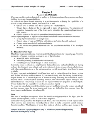 Object Oriented System Analysis and Design                                     Chapter 3 : Classes and Objects 
 

                                             Chapter 3
                                        Classes and Objects
When we use object-oriented methods to analyze or design a complex software system, our basic
building blocks are classes and objects.
An object is an abstraction of something in a problem domain, reflecting the capabilities of a
system to keep information about it, interact with it, or both
    • Objects have an internal state that is recorded in a set of attributes.
    • Objects have a behavior that is expressed in terms of operations. The execution of
       operations changes the state of the object and/or stimulates the execution of operations in
       other objects.
    • Objects (at least in the analysis phase) have an origin in a real world entity.
Classes represent groups of objects which have the same behavior and information structures.
    • Every object is an instance of a single class
    • Class is a kind of type, an ADT (but with data), or an 'entity' (but with methods)
    • Classes are the same in both analysis and design
    • A class defines the possible behaviors and the information structure of all its object
       instances.

3.1 The nature of an object
The ability to recognize physical objects is a skill that humans learn at a very early age. From the
perspective of human, cognition, an object is any of the following.
    • A tangible and/or visible thing.
    • Something that may be apprehended intellectually.
    • Something toward which thought or action is directed.
Informally, object is defined as a tangible entity that exhibits some well defined behavior. During
software development, some objects such as inventions of design process whose collaborations
with other such objects serve as the mechanisms that provide some higher level behavior more
precisely.
An object represents an individual, identifiable item, until or entity either real or abstract, with a
well defined role in the problem domain. E.g. of manufacturing plant for making airplane wings,
bicycle frames etc. A chemical process in a manufacturing plant may be treated as an object;
because it has a crisp conceptual boundary interacts with certain other objects through a well
defined behavior. Time, beauty or colors are not objects but they are properties of other objects.
We say that mother (an object) loves her children (another object).
An object has state, behavior and identify; the structure and behavior similar objects are defined
an their common class, the terms instance and object are defined in their common class, the
terms instance and object are interchangeable.

State
The state of an object encompasses all of the (usually static) properties of the object plus the
current (usually dynamic) values of each of these properties.
Consider a vending machine that dispenses soft drinks. The usual behavior of such objects is that
when someone puts money in a slot and pushes a button to make a selection, a drink emerges
from the machine. What happens if a user first makes a selection and then puts money in the

Compiled By: Er. Hari Aryal [haryal4@gmail.com], Er. Hari Pokhrel [hpokhrel24@gmail.com]                     1 
Reference: OOAD By Grady Booch |  
 
 