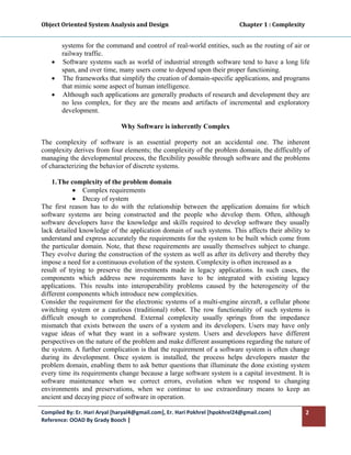 Object Oriented System Analysis and Design                                                   Chapter 1 : Complexity 
 

         systems for the command and control of real-world entities, such as the routing of air or
         railway traffic.
    •    Software systems such as world of industrial strength software tend to have a long life
         span, and over time, many users come to depend upon their proper functioning.
    •    The frameworks that simplify the creation of domain-specific applications, and programs
         that mimic some aspect of human intelligence.
    •    Although such applications are generally products of research and development they are
         no less complex, for they are the means and artifacts of incremental and exploratory
         development.

                                  Why Software is inherently Complex

The complexity of software is an essential property not an accidental one. The inherent
complexity derives from four elements; the complexity of the problem domain, the difficultly of
managing the developmental process, the flexibility possible through software and the problems
of characterizing the behavior of discrete systems.

    1. The complexity of the problem domain
            • Complex requirements
            • Decay of system
The first reason has to do with the relationship between the application domains for which
software systems are being constructed and the people who develop them. Often, although
software developers have the knowledge and skills required to develop software they usually
lack detailed knowledge of the application domain of such systems. This affects their ability to
understand and express accurately the requirements for the system to be built which come from
the particular domain. Note, that these requirements are usually themselves subject to change.
They evolve during the construction of the system as well as after its delivery and thereby they
impose a need for a continuous evolution of the system. Complexity is often increased as a
result of trying to preserve the investments made in legacy applications. In such cases, the
components which address new requirements have to be integrated with existing legacy
applications. This results into interoperability problems caused by the heterogeneity of the
different components which introduce new complexities.
Consider the requirement for the electronic systems of a multi-engine aircraft, a cellular phone
switching system or a cautious (traditional) robot. The row functionality of such systems is
difficult enough to comprehend. External complexity usually springs from the impedance
mismatch that exists between the users of a system and its developers. Users may have only
vague ideas of what they want in a software system. Users and developers have different
perspectives on the nature of the problem and make different assumptions regarding the nature of
the system. A further complication is that the requirement of a software system is often change
during its development. Once system is installed, the process helps developers master the
problem domain, enabling them to ask better questions that illuminate the done existing system
every time its requirements change because a large software system is a capital investment. It is
software maintenance when we correct errors, evolution when we respond to changing
environments and preservations, when we continue to use extraordinary means to keep an
ancient and decaying piece of software in operation.

Compiled By: Er. Hari Aryal [haryal4@gmail.com], Er. Hari Pokhrel [hpokhrel24@gmail.com]                           2 
Reference: OOAD By Grady Booch |  
 
 