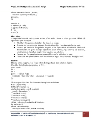 Object Oriented System Analysis and Design                                     Chapter 3 : Classes and Objects 
 

virtual const void * Front ( ) const;
 virtual int location (const void*);
protected..
};

queue a, b;
a. append (& Tom);
a.append (& Kaitlyn);
b = a;
a. pop( );

Operations
An operation denotes a service that a class offers to its clients. A client performs 5 kinds of
operations upon an object.
   • Modifier: An operation that alters the state of an object.
   • Selector: An operation that accesses the state of an object but does not alter the state.
   • Iterator: An operation that permits all parts of an object to be accessed in some well
       defined order. In queue example operations, clear, append, pop, remove) are modifies,
       const functions (length, is empty, front location) are selectors.
   • Constructor: An operation that creates an object and/or initializes its state.
   • Destructor: An operation that frees the state of an object and/or destroys the object itself.

Identity
Identity is that property of an object which distinguishes it from all other objects.
Consider the following declarations in C++.
struct point {
int x;
int y;
point ( ) : x (0), y (0){}
 point (int x value, int y value) : x (x value), (y value) {}
};

Next we provide a class that denotes a display items as follows.
Class DisplayItem{
Public: DisplayItem ();
displayitem (const point & location);
 virtual ~ displayitem ().
Virtual void draw();
Virtual void erase();
Virtual void select();
Virtual void Unselect ( );
virtual void move (const point & location);
int isselected ();
virtual void unselect ();
 virtual void move (const point & location);

Compiled By: Er. Hari Aryal [haryal4@gmail.com], Er. Hari Pokhrel [hpokhrel24@gmail.com]                     4 
Reference: OOAD By Grady Booch |  
 
 