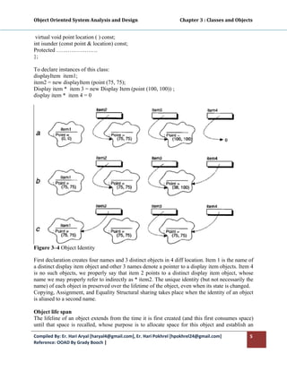 Object Oriented System Analysis and Design                                     Chapter 3 : Classes and Objects 
 

 virtual void point location ( ) const;
int isunder (const point & location) const;
Protected ………………….
};

To declare instances of this class:
displayItem item1;
item2 = new displayItem (point (75, 75);
Display item * item 3 = new Display Item (point (100, 100)) ;
display item * item 4 = 0




Figure 3–4 Object Identity

First declaration creates four names and 3 distinct objects in 4 diff location. Item 1 is the name of
a distinct display item object and other 3 names denote a pointer to a display item objects. Item 4
is no such objects, we properly say that item 2 points to a distinct display item object, whose
name we may properly refer to indirectly as * item2. The unique identity (but not necessarily the
name) of each object in preserved over the lifetime of the object, even when its state is changed.
Copying, Assignment, and Equality Structural sharing takes place when the identity of an object
is aliased to a second name.

Object life span
The lifeline of an object extends from the time it is first created (and this first consumes space)
until that space is recalled, whose purpose is to allocate space for this object and establish an

Compiled By: Er. Hari Aryal [haryal4@gmail.com], Er. Hari Pokhrel [hpokhrel24@gmail.com]                     5 
Reference: OOAD By Grady Booch |  
 
 