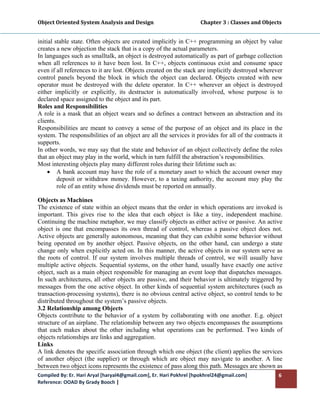 Object Oriented System Analysis and Design                                     Chapter 3 : Classes and Objects 
 

initial stable state. Often objects are created implicitly in C++ programming an object by value
creates a new objection the stack that is a copy of the actual parameters.
In languages such as smalltalk, an object is destroyed automatically as part of garbage collection
when all references to it have been lost. In C++, objects continuous exist and consume space
even if all references to it are lost. Objects created on the stack are implicitly destroyed wherever
control panels beyond the block in which the object can declared. Objects created with new
operator must be destroyed with the delete operator. In C++ wherever an object is destroyed
either implicitly or explicitly, its destructor is automatically involved, whose purpose is to
declared space assigned to the object and its part.
Roles and Responsibilities
A role is a mask that an object wears and so defines a contract between an abstraction and its
clients.
Responsibilities are meant to convey a sense of the purpose of an object and its place in the
system. The responsibilities of an object are all the services it provides for all of the contracts it
supports.
In other words, we may say that the state and behavior of an object collectively define the roles
that an object may play in the world, which in turn fulfill the abstraction’s responsibilities.
Most interesting objects play many different roles during their lifetime such as:
     • A bank account may have the role of a monetary asset to which the account owner may
         deposit or withdraw money. However, to a taxing authority, the account may play the
         role of an entity whose dividends must be reported on annually.

Objects as Machines
The existence of state within an object means that the order in which operations are invoked is
important. This gives rise to the idea that each object is like a tiny, independent machine.
Continuing the machine metaphor, we may classify objects as either active or passive. An active
object is one that encompasses its own thread of control, whereas a passive object does not.
Active objects are generally autonomous, meaning that they can exhibit some behavior without
being operated on by another object. Passive objects, on the other hand, can undergo a state
change only when explicitly acted on. In this manner, the active objects in our system serve as
the roots of control. If our system involves multiple threads of control, we will usually have
multiple active objects. Sequential systems, on the other hand, usually have exactly one active
object, such as a main object responsible for managing an event loop that dispatches messages.
In such architectures, all other objects are passive, and their behavior is ultimately triggered by
messages from the one active object. In other kinds of sequential system architectures (such as
transaction-processing systems), there is no obvious central active object, so control tends to be
distributed throughout the system’s passive objects.
3.2 Relationship among Objects
Objects contribute to the behavior of a system by collaborating with one another. E.g. object
structure of an airplane. The relationship between any two objects encompasses the assumptions
that each makes about the other including what operations can be performed. Two kinds of
objects relationships are links and aggregation.
Links
A link denotes the specific association through which one object (the client) applies the services
of another object (the supplier) or through which are object may navigate to another. A line
between two object icons represents the existence of pass along this path. Messages are shown as
Compiled By: Er. Hari Aryal [haryal4@gmail.com], Er. Hari Pokhrel [hpokhrel24@gmail.com]                     6 
Reference: OOAD By Grady Booch |  
 
 