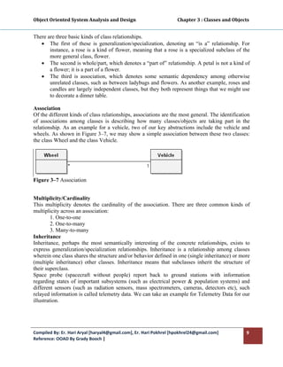 Object Oriented System Analysis and Design                                     Chapter 3 : Classes and Objects 
 

There are three basic kinds of class relationships.
   • The first of these is generalization/specialization, denoting an “is a” relationship. For
       instance, a rose is a kind of flower, meaning that a rose is a specialized subclass of the
       more general class, flower.
   • The second is whole/part, which denotes a “part of” relationship. A petal is not a kind of
       a flower; it is a part of a flower.
   • The third is association, which denotes some semantic dependency among otherwise
       unrelated classes, such as between ladybugs and flowers. As another example, roses and
       candles are largely independent classes, but they both represent things that we might use
       to decorate a dinner table.

Association
Of the different kinds of class relationships, associations are the most general. The identification
of associations among classes is describing how many classes/objects are taking part in the
relationship. As an example for a vehicle, two of our key abstractions include the vehicle and
wheels. As shown in Figure 3–7, we may show a simple association between these two classes:
the class Wheel and the class Vehicle.




Figure 3–7 Association


Multiplicity/Cardinality
This multiplicity denotes the cardinality of the association. There are three common kinds of
multiplicity across an association:
         1. One-to-one
         2. One-to-many
         3. Many-to-many
Inheritance
Inheritance, perhaps the most semantically interesting of the concrete relationships, exists to
express generalization/specialization relationships. Inheritance is a relationship among classes
wherein one class shares the structure and/or behavior defined in one (single inheritance) or more
(multiple inheritance) other classes. Inheritance means that subclasses inherit the structure of
their superclass.
Space probe (spacecraft without people) report back to ground stations with information
regarding states of important subsystems (such as electrical power & population systems) and
different sensors (such as radiation sensors, mass spectrometers, cameras, detectors etc), such
relayed information is called telemetry data. We can take an example for Telemetry Data for our
illustration.




Compiled By: Er. Hari Aryal [haryal4@gmail.com], Er. Hari Pokhrel [hpokhrel24@gmail.com]                     9 
Reference: OOAD By Grady Booch |  
 
 