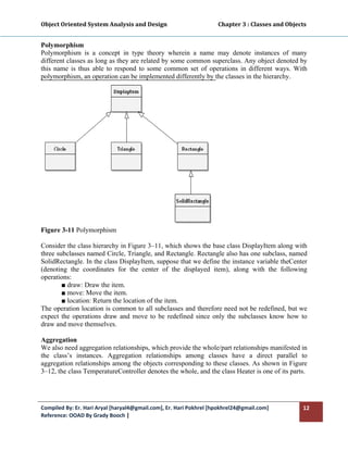 Object Oriented System Analysis and Design                                     Chapter 3 : Classes and Objects 
 

Polymorphism
Polymorphism is a concept in type theory wherein a name may denote instances of many
different classes as long as they are related by some common superclass. Any object denoted by
this name is thus able to respond to some common set of operations in different ways. With
polymorphism, an operation can be implemented differently by the classes in the hierarchy.




Figure 3-11 Polymorphism

Consider the class hierarchy in Figure 3–11, which shows the base class DisplayItem along with
three subclasses named Circle, Triangle, and Rectangle. Rectangle also has one subclass, named
SolidRectangle. In the class DisplayItem, suppose that we define the instance variable theCenter
(denoting the coordinates for the center of the displayed item), along with the following
operations:
        ■ draw: Draw the item.
        ■ move: Move the item.
        ■ location: Return the location of the item.
The operation location is common to all subclasses and therefore need not be redefined, but we
expect the operations draw and move to be redefined since only the subclasses know how to
draw and move themselves.

Aggregation
We also need aggregation relationships, which provide the whole/part relationships manifested in
the class’s instances. Aggregation relationships among classes have a direct parallel to
aggregation relationships among the objects corresponding to these classes. As shown in Figure
3–12, the class TemperatureController denotes the whole, and the class Heater is one of its parts.




Compiled By: Er. Hari Aryal [haryal4@gmail.com], Er. Hari Pokhrel [hpokhrel24@gmail.com]                     12 
Reference: OOAD By Grady Booch |  
 
 