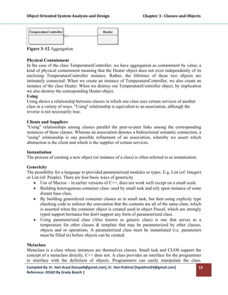 Object Oriented System Analysis and Design                                     Chapter 3 : Classes and Objects 
 




Figure 3–12 Aggregation

Physical Containment
In the case of the class TemperatureController, we have aggregation as containment by value, a
kind of physical containment meaning that the Heater object does not exist independently of its
enclosing TemperatureController instance. Rather, the lifetimes of these two objects are
intimately connected: When we create an instance of TemperatureController, we also create an
instance of the class Heater. When we destroy our TemperatureController object, by implication
we also destroy the corresponding Heater object.
Using
Using shows a relationship between classes in which one class uses certain services of another
class in a variety of ways. "Using" relationship is equivalent to an association, although the
reverse is not necessarily true.

Clients and Suppliers
"Using" relationships among classes parallel the peer-to-peer links among the corresponding
instances of these classes. Whereas an association denotes a bidirectional semantic connection, a
"using" relationship is one possible refinement of an association, whereby we assert which
abstraction is the client and which is the supplier of certain services.

Instantiation
The process of creating a new object (or instance of a class) is often referred to as instantiation.

Genericity
The possibility for a language to provided parameterized modules or types. E.g. List (of: Integer)
or List (of: People). There are four basic ways of genericity
    • Use of Macros – in earlier versions of C++, does not work well except on a small scale.
    • Building heterogenous container class: used by small task and rely upon instance of some
        distant base class.
    • By building generalized container classes as in small task, but then using explicity type
        checking code to enforce the convention that the contents are all of the same clam, which
        is asserted when the container object is created used in object Pascal, which are strongly
        typed support heritance but don't support any form of parameterized class.
    • Using parameterized class (Also known as generic class) is one that serves as a
        temperature for other classes & template that may be parameterized by other classes,
        objects and or operations. A parameterized class must be instantiated (i.e. parameters
        must be filled in) before objects can be created.

Metaclass
Metaclass is a class whose instances are themselves classes. Small task and CLOS support the
concept of a metaclass directly, C++ does not. A class provides an interface for the programmer
to interface with the definition of objects. Programmers can easily manipulate the class.
Compiled By: Er. Hari Aryal [haryal4@gmail.com], Er. Hari Pokhrel [hpokhrel24@gmail.com]                     13 
Reference: OOAD By Grady Booch |  
 
 