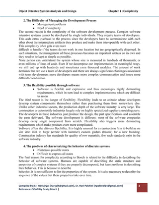 Object Oriented System Analysis and Design                                                   Chapter 1 : Complexity 
 

    2. The Difficulty of Managing the Development Process
             • Management problems
             • Need of simplicity
The second reason is the complexity of the software development process. Complex software
intensive systems cannot be developed by single individuals. They require teams of developers.
This adds extra overhead to the process since the developers have to communicate with each
other about the intermediate artifacts they produce and make them interoperable with each other.
This complexity often gets even more
difficult to handle if the teams do not work in one location but are geographically dispersed. In
such situations, the management of these processes becomes an important subtask on its own and
they need to be kept as simple as possible.
None person can understand the system whose size is measured in hundreds of thousands, or
even millions of lines of code. Even if we decompose our implementation in meaningful ways,
we still end up with hundreds and sometimes even thousand modules. The amount of work
demands that we use a team of developers and there are always significant challenges associated
with team development more developers means more complex communication and hence more
difficult coordination.

    3. The flexibility possible through software
            • Software is flexible and expressive and thus encourages highly demanding
                requirements, which in turn lead to complex implementations which are difficult
                to assess
The third reason is the danger of flexibility. Flexibility leads to an attitude where developers
develop system components themselves rather than purchasing them from somewhere else.
Unlike other industrial sectors, the production depth of the software industry is very large. The
construction or automobile industries largely rely on highly specialized suppliers providing parts.
The developers in these industries just produce the design, the part specifications and assemble
the parts delivered. The software development is different: most of the software companies
develop every single component from scratch. Flexibility also triggers more demanding
requirements which make products even more complicated.
Software offers the ultimate flexibility. It is highly unusual for a construction firm to build an on
site steel mill to forge (create with hammer) custom girders (beams) for a new building.
Construction industry has standards for quality of row materials, few such standards exist in the
software industry.

    4. The problem of characterizing the behavior of discrete systems
            • Numerous possible states
            • Difficult to express all states
The final reason for complexity according to Booch is related to the difficulty in describing the
behavior of software systems. Humans are capable of describing the static structure and
properties of complex systems if they are properly decomposed, but have problems in describing
their behavior. This is because to describe
behavior, it is not sufficient to list the properties of the system. It is also necessary to describe the
sequence of the values that these properties take over time.


Compiled By: Er. Hari Aryal [haryal4@gmail.com], Er. Hari Pokhrel [hpokhrel24@gmail.com]                           3 
Reference: OOAD By Grady Booch |  
 
 