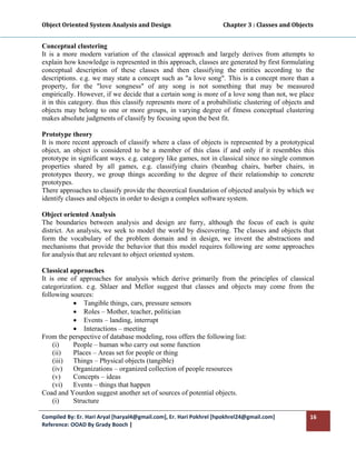 Object Oriented System Analysis and Design                                     Chapter 3 : Classes and Objects 
 

Conceptual clustering
It is a more modern variation of the classical approach and largely derives from attempts to
explain how knowledge is represented in this approach, classes are generated by first formulating
conceptual description of these classes and then classifying the entities according to the
descriptions. e.g. we may state a concept such as "a love song". This is a concept more than a
property, for the "love songness" of any song is not something that may be measured
empirically. However, if we decide that a certain song is more of a love song than not, we place
it in this category. thus this classify represents more of a probabilistic clustering of objects and
objects may belong to one or more groups, in varying degree of fitness conceptual clustering
makes absolute judgments of classify by focusing upon the best fit.

Prototype theory
It is more recent approach of classify where a class of objects is represented by a prototypical
object, an object is considered to be a member of this class if and only if it resembles this
prototype in significant ways. e.g. category like games, not in classical since no single common
properties shared by all games, e.g. classifying chairs (beanbag chairs, barber chairs, in
prototypes theory, we group things according to the degree of their relationship to concrete
prototypes.
There approaches to classify provide the theoretical foundation of objected analysis by which we
identify classes and objects in order to design a complex software system.

Object oriented Analysis
The boundaries between analysis and design are furry, although the focus of each is quite
district. An analysis, we seek to model the world by discovering. The classes and objects that
form the vocabulary of the problem domain and in design, we invent the abstractions and
mechanisms that provide the behavior that this model requires following are some approaches
for analysis that are relevant to object oriented system.

Classical approaches
It is one of approaches for analysis which derive primarily from the principles of classical
categorization. e.g. Shlaer and Mellor suggest that classes and objects may come from the
following sources:
           • Tangible things, cars, pressure sensors
           • Roles – Mother, teacher, politician
           • Events – landing, interrupt
           • Interactions – meeting
From the perspective of database modeling, ross offers the following list:
    (i)    People – human who carry out some function
    (ii)   Places – Areas set for people or thing
    (iii) Things – Physical objects (tangible)
    (iv)   Organizations – organized collection of people resources
    (v)    Concepts – ideas
    (vi)   Events – things that happen
Coad and Yourdon suggest another set of sources of potential objects.
    (i)    Structure

Compiled By: Er. Hari Aryal [haryal4@gmail.com], Er. Hari Pokhrel [hpokhrel24@gmail.com]                     16 
Reference: OOAD By Grady Booch |  
 
 