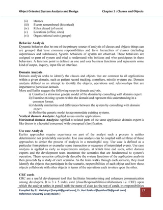 Object Oriented System Analysis and Design                                     Chapter 3 : Classes and Objects 
 

    (ii)    Dences
    (iii)   Events remembered (historical)
    (iv)    Roles played (of users)
    (v)     Locations (office, sites)
    (vi)    Organizational units (groups)

Behavior Analysis
Dynamic behavior also be one of the primary source of analysis of classes and objects things can
are grouped that have common responsibilities and form hierarchies of classes (including
superclasses and subclasses). System behaviors of system are observed. These behaviors are
assigned to parts of system and tried to understand who initiates and who participates in these
behaviors. A function point is defined as one and user business functions and represents some
kind of output, inquiry, input file or interface.

Domain Analysis
Domain analysis seeks to identify the classes and objects that are common to all applications
within a given domain, such as patient record tracking, compliers, missile systems etc. Domain
analysis defined as an attempt to identify the objects, operations and, relationships that are
important to particular domain.
More and Bailin suggest the following steps in domain analysis.
        i) Construct a strawman generic model of the domain by consulting with domain expert.
        ii) Examine existing system within the domain and represent this understanding in a
            common format.
        iii) Identify similarities and differences between the system by consulting with domain
             expert.
        iv) Refine the generic model to accommodate existing systems.
Vertical domain Analysis: Applied across similar applications.
Horizontal domain Analysis: Applied to related parts of the same application domain expert is
like doctor in a hospital concerned with conceptual classification.

Use case Analysis
Earlier approaches require experience on part of the analyst such a process is neither
deterministic nor predictably successful. Use case analysis can be coupled with all three of these
approaches to derive the process of analysis in a meaningful way. Use case is defined as a
particular form pattern or exemplar some transaction or sequence of interrelated events. Use case
analysis is applied as early as requirements analysis, at which time end users, other domain
experts and the development team enumerate the scenarios that are fundamental to system's
operation. These scenarios collectively describe the system functions of the application analysis
then proceeds by a study of each scenario. As the team walks through each scenario, they must
identify the objects that participate in the scenario, responsibilities of each object and how those
objects collaborate with other objects in terms of the operations each invokes upon the other.

CRC cards
CRC are a useful development tool that facilitates brainstorming and enhances communication
among developers. It is 3 x 5 index card (class/Responsibilities/collaborators i.e. CRC) upon
which the analyst writes in pencil with the name of class (at the top of card), its responsibilities
Compiled By: Er. Hari Aryal [haryal4@gmail.com], Er. Hari Pokhrel [hpokhrel24@gmail.com]                     17 
Reference: OOAD By Grady Booch |  
 
 