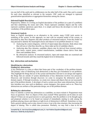 Object Oriented System Analysis and Design                                     Chapter 3 : Classes and Objects 
 

(on one half of the card) and its collaborators (on the other half of the card). One card is created
for each class identified as relevant to the scenario. CRC cards are arranged to represent
generalization/specialization or aggregation hierarchies among the classes.

Informal English Description
Proposed by Abbott. It is writing an English description of the problem (or a part of a problem)
and then underlining the nouns and verbs. Nouns represent candidate objects and the verbs
represent candidate operations upon them. it is simple and forces the developer to work in the
vocabulary of the problem space.

Structured Analysis
Same as English description as an alternative to the system, many CASE tools assists in
modeling of the system. In this approach, we start with an essential model of the system, as
described by data flow diagrams and other products of structured analysis. From this model we
may proceed to identify the meaningful classes and objects in our problem domain in 3 ways.
   • Analyzing the context diagrams, with list of input/output data elements; think about what
       they tell you or what they describe e.g. these make up list of candidate objects.
   • Analyzing data flow domains, candidate objects may be derived from external entities,
       data stores, control stores, control transformation, candidate classes derive from data
       flows and candidate flows.
   • By abstraction analysis: In structured analysis, input and output data are examined and
       followed inwards until they reach the highest level of abstraction.

Key abstractions and mechanisms

Identifying key abstractions
Finding key abstractions
A key abstraction is a class or object that forms part of the vocabulary of the problem domain.
The primary value of identifying such abstractions is that they give boundaries to our problems.
They highlight the things that are in the system and therefore relevant to our design and suppress
the things that are outside of system identification of key abstraction involves two processes.
Discovery and invention through discovery we come to recognize the abstraction used by
domain experts. If through inventions, we create new classes and objects that are not necessarily
part of the problem domain. A developer of such a system uses these same abstractions, but must
also introduce new ones such as databases, screen managers, lists queues and so on. These key
abstractions are artifacts of the particular design, not of the problem domain.

Refining key abstractions
Once we identify a certain key abstraction as a candidate, we must evaluate it. Programmer must
focus on questions. How we objects of this class created? What operations can be done on such
objects? If there are not good answers to such questions, then the problem is to be thought again
and proposed solution is to be found out instead of immediately starting to code among the
problems placing classes and objects at right levels of abstraction is difficult. Sometimes we may
find a general subclass and so may choose to move it up in the class structure, thus increasing the
degree of sharing. This is called class promotion. Similarly, we may find a class to be too

Compiled By: Er. Hari Aryal [haryal4@gmail.com], Er. Hari Pokhrel [hpokhrel24@gmail.com]                     18 
Reference: OOAD By Grady Booch |  
 
 