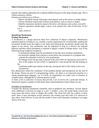 Object Oriented System Analysis and Design                                     Chapter 3 : Classes and Objects 
 

general, thus making inheritance by a subclass difficult because of the large semantic gap. This is
called a grainsize conflict.
Naming conventions are as follows:
        - Objects should be named with proper noun phrases such as the sensor or simply shapes.
        - Classes should be named with common noun phrases, such as sensor or shapes.
        - Modifier operations should be named with active verb phrases such as draw, moveleft.
        - Selector operations should imply a query or be named with verbs of the form "to be"
        e.g. is
          open, extent of.

Identifying Mechanisms
Finding Mechanism
A mechanism is a design decision about how collection of objects cooperates. Mechanisms
represent patterns of behavior e.g. consider a system requirement for an automobile: pushing the
accelerator should cause the engine to run faster and releasing the accelerator should cause the
engine to run slower. Any mechanism may be employed as long as it delivers the required
behavior and thus which mechanism is selected is largely a matter of design choice. Any of the
following design might be considered.
        - A mechanical linkage from the acceleration to the (the most common mechanism)
        - An electronic linkage from a preserve sensor below the accelerator to a computer that
          controls the carburetor (a drive by wire mechanism)
        - No linkage exists; the gas tank is placed on the roof of the car and gravity causes fuel to
          flow to the engine. Its rate of flow is regulated by a clip around the fuel the pushing on
        the
          accelerator pedal eases tension on the clip, causing the fuel to flow faster (a low cost
          mechanism)
Key abstractions reflect the vocabulary of the problem domain and mechanisms are the soul of
the design. Idioms are part of a programming culture. An idiom is an expression peculiar to a
certain programming language. e.g. in CLOS, no programmer use under score in function or
variable names, although this is common practice in ada.
A frame work is collection of classes that provide a set of service for a particular domain. A
framework exports a number of individual classes and mechanisms which clients can use.

Examples of mechanisms:
Consider the drawing mechanism commonly used in graphical user interfaces. Several objects
must collaborate to present an image to a user: a window, a new, the model being viewed and
some client that knows when to display this model. The client first tells the window to draw
itself. Since it may encompass several subviews, the window next tells each if its subviews to
draw them. Each subview in turn tells the model to draw itself ultimately resulting in an image
shown to the user.
 




Compiled By: Er. Hari Aryal [haryal4@gmail.com], Er. Hari Pokhrel [hpokhrel24@gmail.com]                     19 
Reference: OOAD By Grady Booch |  
 
 