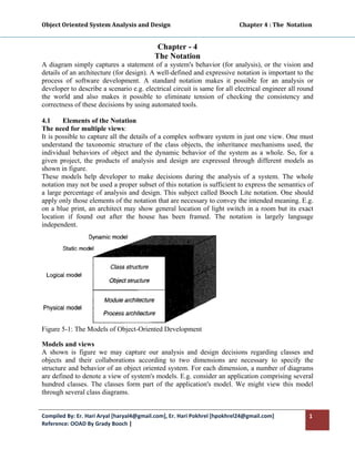 Object Oriented System Analysis and Design                                                 Chapter 4 : The  Notation 
 

                                                 Chapter - 4
                                                The Notation
A diagram simply captures a statement of a system's behavior (for analysis), or the vision and
details of an architecture (for design). A well-defined and expressive notation is important to the
process of software development. A standard notation makes it possible for an analysis or
developer to describe a scenario e.g. electrical circuit is same for all electrical engineer all round
the world and also makes it possible to eliminate tension of checking the consistency and
correctness of these decisions by using automated tools.

4.1     Elements of the Notation
The need for multiple views:
It is possible to capture all the details of a complex software system in just one view. One must
understand the taxonomic structure of the class objects, the inheritance mechanisms used, the
individual behaviors of object and the dynamic behavior of the system as a whole. So, for a
given project, the products of analysis and design are expressed through different models as
shown in figure.
These models help developer to make decisions during the analysis of a system. The whole
notation may not be used a proper subset of this notation is sufficient to express the semantics of
a large percentage of analysis and design. This subject called Booch Lite notation. One should
apply only those elements of the notation that are necessary to convey the intended meaning. E.g.
on a blue print, an architect may show general location of light switch in a room but its exact
location if found out after the house has been framed. The notation is largely language
independent.




Figure 5-1: The Models of Object-Oriented Development

Models and views
A shown is figure we may capture our analysis and design decisions regarding classes and
objects and their collaborations according to two dimensions are necessary to specify the
structure and behavior of an object oriented system. For each dimension, a number of diagrams
are defined to denote a view of system's models. E.g. consider an application comprising several
hundred classes. The classes form part of the application's model. We might view this model
through several class diagrams.


Compiled By: Er. Hari Aryal [haryal4@gmail.com], Er. Hari Pokhrel [hpokhrel24@gmail.com]                           1 
Reference: OOAD By Grady Booch |  
 
 