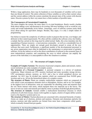 Object Oriented System Analysis and Design                                                   Chapter 1 : Complexity 
 

Within a large application, there may be hundreds or even thousands of variables well as more
than one thread of control. The entire collection of these variables as well as their current values
and the current address within the system constitute the present state of the system with discrete
states. Discrete systems by their very nature have a finite numbers of possible states.

The Consequences of Unrestrained Complexity
The more complex the system, the more open it is to total breakdown. Rarely would a builder
think about adding a new sub-basement to an existing 100-story building; to do so would be very
costly and would undoubtedly invite failure. Amazingly, users of software systems rarely think
twice about asking for equivalent changes. Besides, they argue, it is only a simple matter of
programming.

Our failure to master the complexity of software results in projects that are late, over budget, and
deficient in their stated requirements. We often call this condition the software crisis, but frankly,
a malady that has carried on this long must be called normal. Sadly, this crisis translates into the
squandering of human resources - a most precious commodity - as well as a considerable loss of
opportunities. There are simply not enough good developers around to create all the new
software that users need. Furthermore, a significant number of the developmental personnel in
any given organization must often be dedicated to the maintenance or preservation of geriatric
software. Given the indirect as well as the direct contribution of software to the economic base of
most industrialized countries, and considering the ways in which software can amplify the
powers of the individual, it is unacceptable to allow this situation to continue.


                                1.2     The structure of Complex Systems

Examples of Complex Systems: The structure of personal computer, plants and animals, matter,
social institutions are some examples of complex system.
The structure of a Personal Computer: A personal computer is a device of moderate
complexity. Major elements are CPU, monitor, keyboard and some secondary storage devices.
CPU encompasses primary memory, an ALU, and a bus to which peripheral devices are
attached. An ALU may be divided into registers which are constructed from NAND gates,
inverters and so on. All are the hierarchical nature of a complex system.
The structure of Plants: Plants are complex multicellular organism which are composed of
cells which is turn encompasses elements such as chloroplasts, nucleus, and so on. For example,
at the highest level of abstraction, roots are responsible for absorbing water and minerals from
the soil. Roots interact with stems, which transport these raw materials up to the leaves. The
leaves in turn use water and minerals provided by stems to produce food through photosynthesis.
The structure of Animals: Animals exhibit a multicultural hierarchical structure in which
collection of cells form tissues, tissues work together as organs, clusters of organs define systems
(such as the digestive system) and so on.
The structure of Matter: Nuclear physicists are concerned with a structural hierarchy of matter.
Atoms are made up of electrons, protons and neutrons. Elements and elementary particles but
protons, neutrons and other particles are formed from more basic components called quarks,
which eventually formed from pro-quarks.

Compiled By: Er. Hari Aryal [haryal4@gmail.com], Er. Hari Pokhrel [hpokhrel24@gmail.com]                           4 
Reference: OOAD By Grady Booch |  
 
 