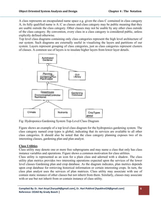 Object Oriented System Analysis and Design                                                 Chapter 4 : The  Notation 
 

A class represents an encapsulated name space e.g. given the class C contained in class category
A, its fully qualified name is A::C as classes and class category may be public meaning that they
are usable outside the class category. Other classes may not be usable by any other class outside
of the class category. By convention, every class in a class category is considered public, unless
explicitly defined otherwise.
Top level class diagrams containing only class categories represent the high level architecture of
our system. Such diagrams are externally useful in visualizing the layers and partitions of our
system. Layers represent grouping of class categories, just as class categories represent clusters
of classes. A common use of layers is to insulate higher layers from lower layer details.




Fig: Hydroponics Gardening System Top-Level Class Diagram

Figure shows an example of a top level class diagram for the hydroponics gardening system. The
class category named crop types is global, indicating that its services are available to all other
class categories. It should also be noted that the class category planning exposes two of its
interesting classes, gardening plan and plan analyst.

Class Utilities
Class utility may denote one or more free subprograms and may name a class that only has class
instance variables and operations. Figure shows a common motivation for class utilities.
Class utility is represented as an icon for a plain class and adorned with a shadow. The class
utility plan metrics provides two interesting operations expected upon the services of the lower
level classes Gardening plan and crop database. As the diagram indicates, plan metrics depends
upon crop database for retrieving historical information or certain interesting crops. In turn, the
class plan analyst uses the services of plan matrices. Class utility may associate with use of
contain static instance of other classes but not inherit from them. Similarly, classes may associate
with or use but not inherit from or contain instance of class utility.


Compiled By: Er. Hari Aryal [haryal4@gmail.com], Er. Hari Pokhrel [hpokhrel24@gmail.com]                           6 
Reference: OOAD By Grady Booch |  
 
 