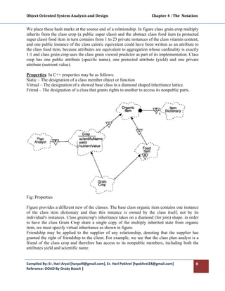 Object Oriented System Analysis and Design                                                 Chapter 4 : The  Notation 
 

We place these hash marks at the source end of a relationship. In figure class grain crop multiply
inherits from the class crop (a public super class) and the abstract class food item (a protected
super class) food item in turn contains from 1 to 23 private instances of the class vitamin content,
and one public instance of the class caloric equivalent could have been written as an attribute to
the class food item, because attributes are equivalent to aggregation whose cardinality is exactly
1:1 and class grain crop uses the class grain viewed predictor as part of its implementation. Class
crop has one public attribute (specific name), one protected attribute (yield) and one private
attribute (nutrient-value).

Properties: In C++ properties may be as follows:
Static – The designation of a class member object or function
Virtual – The designation of a showed base class in a diamond shaped inheritance lattice.
Friend – The designation of a class that grants rights to another to access its nonpublic parts.




Fig: Properties

Figure provides a different new of the classes. The base class organic item contains one instance
of the class item dictionary and thus this instance is owned by the class itself, not by its
individual's instances. Class graincrop's inheritance takes on a diamond (for join) shape. in order
to have the class Grain Crop share a single copy of the multiply inherited state from organic
item, we must specify virtual inheritance as shown in figure.
Friendship may be applied to the supplier of any relationship, denoting that the supplier has
granted the right of friendship to the client. For example, we see that the class plan analyst is a
friend of the class crop and therefore has access to its nonpublic members, including both the
attributes yield and scientific name.


Compiled By: Er. Hari Aryal [haryal4@gmail.com], Er. Hari Pokhrel [hpokhrel24@gmail.com]                           8 
Reference: OOAD By Grady Booch |  
 
 