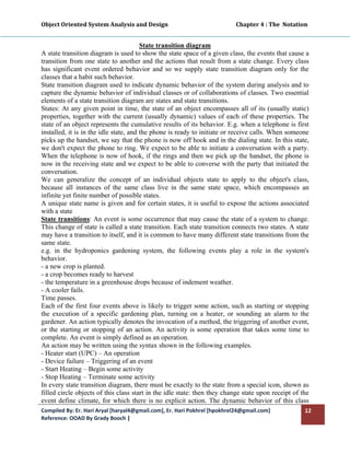Object Oriented System Analysis and Design                                                 Chapter 4 : The  Notation 
 

                                        State transition diagram
A state transition diagram is used to show the state space of a given class, the events that cause a
transition from one state to another and the actions that result from a state change. Every class
has significant event ordered behavior and so we supply state transition diagram only for the
classes that a habit such behavior.
State transition diagram used to indicate dynamic behavior of the system during analysis and to
capture the dynamic behavior of individual classes or of collaborations of classes. Two essential
elements of a state transition diagram are states and state transitions.
States: At any given point in time, the state of an object encompasses all of its (usually static)
properties, together with the current (usually dynamic) values of each of these properties. The
state of an object represents the cumulative results of its behavior. E.g. when a telephone is first
installed, it is in the idle state, and the phone is ready to initiate or receive calls. When someone
picks up the handset, we say that the phone is now off hook and in the dialing state. In this state,
we don't expect the phone to ring. We expect to be able to initiate a conversation with a party.
When the telephone is now of hook, if the rings and then we pick up the handset, the phone is
now in the receiving state and we expect to be able to converse with the party that initiated the
conversation.
We can generalize the concept of an individual objects state to apply to the object's class,
because all instances of the same class live in the same state space, which encompasses an
infinite yet finite number of possible states.
A unique state name is given and for certain states, it is useful to expose the actions associated
with a state
State transitions: An event is some occurrence that may cause the state of a system to change.
This change of state is called a state transition. Each state transition connects two states. A state
may have a transition to itself, and it is common to have many different state transitions from the
same state.
e.g. in the hydroponics gardening system, the following events play a role in the system's
behavior.
- a new crop is planted.
- a crop becomes ready to harvest
- the temperature in a greenhouse drops because of indement weather.
- A cooler fails.
Time passes.
Each of the first four events above is likely to trigger some action, such as starting or stopping
the execution of a specific gardening plan, turning on a heater, or sounding an alarm to the
gardener. An action typically denotes the invocation of a method, the triggering of another event,
or the starting or stopping of an action. An activity is some operation that takes some time to
complete. An event is simply defined as an operation.
An action may be written using the syntax shown in the following examples.
- Heater start (UPC) – An operation
- Device failure – Triggering of an event
- Start Heating – Begin some activity
- Stop Heating – Terminate some activity
In every state transition diagram, there must be exactly to the state from a special icon, shown as
filled circle objects of this class start in the idle state: then they change state upon receipt of the
event define climate, for which there is no explicit action. The dynamic behavior of this class
Compiled By: Er. Hari Aryal [haryal4@gmail.com], Er. Hari Pokhrel [hpokhrel24@gmail.com]                           12 
Reference: OOAD By Grady Booch |  
 
 