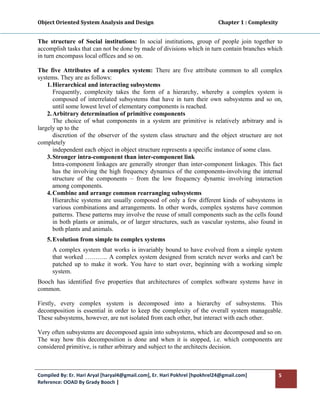 Object Oriented System Analysis and Design                                                   Chapter 1 : Complexity 
 

The structure of Social institutions: In social institutions, group of people join together to
accomplish tasks that can not be done by made of divisions which in turn contain branches which
in turn encompass local offices and so on.

The five Attributes of a complex system: There are five attribute common to all complex
systems. They are as follows:
    1. Hierarchical and interacting subsystems
       Frequently, complexity takes the form of a hierarchy, whereby a complex system is
       composed of interrelated subsystems that have in turn their own subsystems and so on,
       until some lowest level of elementary components is reached.
    2. Arbitrary determination of primitive components
       The choice of what components in a system are primitive is relatively arbitrary and is
largely up to the
       discretion of the observer of the system class structure and the object structure are not
completely
       independent each object in object structure represents a specific instance of some class.
    3. Stronger intra-component than inter-component link
       Intra-component linkages are generally stronger than inter-component linkages. This fact
       has the involving the high frequency dynamics of the components-involving the internal
       structure of the components – from the low frequency dynamic involving interaction
       among components.
    4. Combine and arrange common rearranging subsystems
       Hierarchic systems are usually composed of only a few different kinds of subsystems in
       various combinations and arrangements. In other words, complex systems have common
       patterns. These patterns may involve the reuse of small components such as the cells found
       in both plants or animals, or of larger structures, such as vascular systems, also found in
       both plants and animals.
    5. Evolution from simple to complex systems
       A complex system that works is invariably bound to have evolved from a simple system
       that worked ……….. A complex system designed from scratch never works and can't be
       patched up to make it work. You have to start over, beginning with a working simple
       system.
Booch has identified five properties that architectures of complex software systems have in
common.

Firstly, every complex system is decomposed into a hierarchy of subsystems. This
decomposition is essential in order to keep the complexity of the overall system manageable.
These subsystems, however, are not isolated from each other, but interact with each other.

Very often subsystems are decomposed again into subsystems, which are decomposed and so on.
The way how this decomposition is done and when it is stopped, i.e. which components are
considered primitive, is rather arbitrary and subject to the architects decision.



Compiled By: Er. Hari Aryal [haryal4@gmail.com], Er. Hari Pokhrel [hpokhrel24@gmail.com]                           5 
Reference: OOAD By Grady Booch |  
 
 