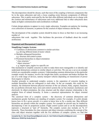 Object Oriented System Analysis and Design                                                   Chapter 1 : Complexity 
 

The decomposition should be chosen, such that most of the coupling is between components that
lie in the same subsystem and only a loose coupling exists between components of different
subsystem. This is partly motivated by the fact that often different individuals are in charge with
the creation and maintenance of subsystems and every additional link to other subsystems does
imply an higher communication and coordination overhead.

Certain design patterns re-appear in every single subsystem. Examples are patterns for iterating
over collections of elements, or patterns for the creation of object instances and the like.

The development of the complete system should be done in slices so that there is an increasing
number of
subsystems that work together. This facilitates the provision of feedback about the overall
architecture.

Organized and Disorganized Complexity
Simplifying Complex Systems
    • Usefulness of abstractions common to similar activities
       e.g. driving different kinds of motor vehicle
    • Multiple orthogonal hierarchies
       e.g. structure and control system
    • Prominent hierarchies in object-orientation
       “ class structure ”
       “ object structure ”
       e. g. engine types, engine in a specific car
One mechanism to simplify concerns in order to make them more manageable is to identify and
understand abstractions common to similar objects or activities. We can use a car as an example
(which are considerable complex systems). Understanding common abstractions in this particular
example would, for instance, involve the insight that clutch, accelerator and brakes facilitate the
use of a wide range of devices, namely transport vehicles depending on transmission of power
from engine to wheels).
Another principle to understand complex systems is the separation of concerns leading to
multiple hierarchies that are orthogonal to each other. In the car example, this could be, for
instance, the distinction between physical structure of the car (chassis, body, engine), functions
the car performs (forward, back, turn) and control systems the car has (manual, mechanical, and
electrical). In object-orientation, the class structure and the object structure relationship is the
simplest form of related hierarchy. It forms a canonical representation for object oriented
analysis.
The canonical form of a complex system – the discovery of common abstractions and
mechanisms greatly facilitates are standing of complex system. For example, if a pilot already
knows how to fly a given aircraft, it is easier to know how to fly a similar one. May different
hierarchies are present within the complex system. For example an aircraft may be studied by
decomposing it into its propulsion system. Flight control system and so on the decomposition
represent a structural or "part of" hierarchy. The complex system also includes an "Is A"
hierarchy. These hierodules for class structure and object structure combining the concept of the
class and object structure together with the five attributes of complex system, we find that
Compiled By: Er. Hari Aryal [haryal4@gmail.com], Er. Hari Pokhrel [hpokhrel24@gmail.com]                           6 
Reference: OOAD By Grady Booch |  
 
 