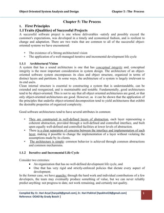 Object Oriented System Analysis and Design                                                   Chapter 5 : The  Process 
 

                                         Chapter 5: The Process
1.  First Principles
1.1 Traits (Qualities) of Successful Projects
A successful software project is one whose deliverables -satisfy and possibly exceed the
customer's expectations, was developed in a timely and economical fashion, and is resilient to
change and adaptation. There are two traits that are common to all of the successful object-
oriented systems we have encountered:

     •   The existence of a Strong architectural vision
     •   The application of a well-managed iterative and incremental development life cycle

1.1.1 Architectural Vision
A system that has a sound architecture is one that has conceptual integrity and, conceptual
integrity is the most important consideration in system design. The architecture of an object-
oriented software system encompasses its class and object structure, organized in terms of
distinct layers and partitions. In some ways, the architecture of a system is largely irrelevant to
its end users.
Clean internal structure is essential to constructing a system that is understandable, can be
extended and reorganized, and is maintainable and testable. Fundamentally, good architectures
tend to be object-oriented. This is not to say that all object oriented architectures are good, or that
only object-oriented architectures are good. However, as it can be shown that the application of
the principles that underlie object-oriented decomposition tend to yield architectures that exhibit
the desirable properties of organized complexity.

Good software architectures tend to have several attributes in common:

     •   They are constructed in well-defined layers of abstraction, each layer representing a
         coherent abstraction, provided through a well-defined and controlled interface, and built
         upon equally well-defined and controlled facilities at lower levels of abstraction.
     •   There is a clear separation of concerns between the interface and implementation of each
         layer, making it possible to change the implementation of a layer without violating the
         assumptions made by its clients.
     •    The architecture is simple: common behavior is achieved through common abstractions
         and common mechanisms.

1.1.2    Iterative and Incremental Life Cycle

Consider two extremes:
        • An organization that has no well-defined development life cycle, and
        • One that has very rigid and strictly-enforced policies that dictate every aspect of
           development.
In the former case, we have anarchy: through the hard work and individual contributions of a few
developers, the team may eventually produce something of value, but we can never reliably
predict anything: not progress to date, not work remaining, and certainly not quality.


Compiled By: Er. Hari Aryal [haryal4@gmail.com], Er. Hari Pokhrel [hpokhrel24@gmail.com]                            1 
Reference: OOAD By Grady Booch |  
 
 