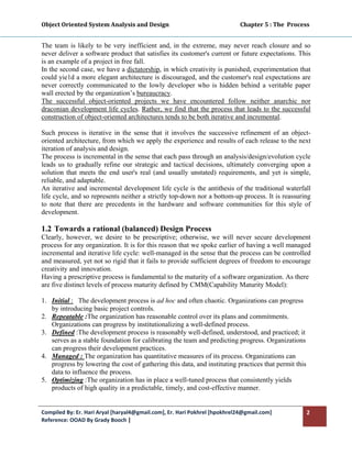 Object Oriented System Analysis and Design                                                   Chapter 5 : The  Process 
 

The team is likely to be very inefficient and, in the extreme, may never reach closure and so
never deliver a software product that satisfies its customer's current or future expectations. This
is an example of a project in free fall.
In the second case, we have a dictatorship, in which creativity is punished, experimentation that
could yie1d a more elegant architecture is discouraged, and the customer's real expectations are
never correctly communicated to the lowly developer who is hidden behind a veritable paper
wall erected by the organization’s bureaucracy.
The successful object-oriented projects we have encountered follow neither anarchic nor
draconian development life cycles. Rather, we find that the process that leads to the successful
construction of object-oriented architectures tends to be both iterative and incremental.

Such process is iterative in the sense that it involves the successive refinement of an object-
oriented architecture, from which we apply the experience and results of each release to the next
iteration of analysis and design.
The process is incremental in the sense that each pass through an analysis/design/evolution cycle
leads us to gradually refine our strategic and tactical decisions, ultimately converging upon a
solution that meets the end user's real (and usually unstated) requirements, and yet is simple,
reliable, and adaptable.
An iterative and incremental development life cycle is the antithesis of the traditional waterfall
life cycle, and so represents neither a strictly top-down nor a bottom-up process. It is reassuring
to note that there are precedents in the hardware and software communities for this style of
development.

1.2 Towards a rational (balanced) Design Process
Clearly, however, we desire to be prescriptive; otherwise, we will never secure development
process for any organization. It is for this reason that we spoke earlier of having a well managed
incremental and iterative life cycle: well-managed in the sense that the process can be controlled
and measured, yet not so rigid that it fails to provide sufficient degrees of freedom to encourage
creativity and innovation.
Having a prescriptive process is fundamental to the maturity of a software organization. As there
are five distinct levels of process maturity defined by CMM(Capability Maturity Model):

1. Initial : The development process is ad hoc and often chaotic. Organizations can progress
   by introducing basic project controls.
2. Repeatable :The organization has reasonable control over its plans and commitments.
   Organizations can progress by institutionalizing a well-defined process.
3. Defined :The development process is reasonably well-defined, understood, and practiced; it
   serves as a stable foundation for calibrating the team and predicting progress. Organizations
   can progress their development practices.
4. Managed : The organization has quantitative measures of its process. Organizations can
   progress by lowering the cost of gathering this data, and instituting practices that permit this
   data to influence the process.
5. Optimizing :The organization has in place a well-tuned process that consistently yields
   products of high quality in a predictable, timely, and cost-effective manner.


Compiled By: Er. Hari Aryal [haryal4@gmail.com], Er. Hari Pokhrel [hpokhrel24@gmail.com]                            2 
Reference: OOAD By Grady Booch |  
 
 