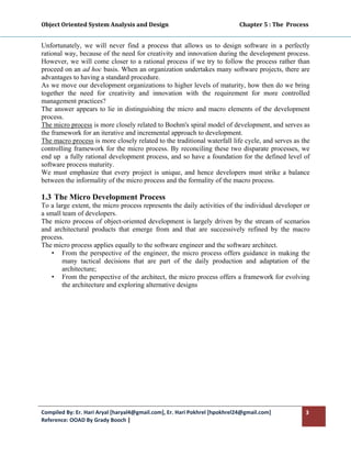 Object Oriented System Analysis and Design                                                   Chapter 5 : The  Process 
 

Unfortunately, we will never find a process that allows us to design software in a perfectly
rational way, because of the need for creativity and innovation during the development process.
However, we will come closer to a rational process if we try to follow the process rather than
proceed on an ad hoc basis. When an organization undertakes many software projects, there are
advantages to having a standard procedure.
As we move our development organizations to higher levels of maturity, how then do we bring
together the need for creativity and innovation with the requirement for more controlled
management practices?
The answer appears to lie in distinguishing the micro and macro elements of the development
process.
The micro process is more closely related to Boehm's spiral model of development, and serves as
the framework for an iterative and incremental approach to development.
The macro process is more closely related to the traditional waterfall life cycle, and serves as the
controlling framework for the micro process. By reconciling these two disparate processes, we
end up a fully rational development process, and so have a foundation for the defined level of
software process maturity.
We must emphasize that every project is unique, and hence developers must strike a balance
between the informality of the micro process and the formality of the macro process.

1.3 The Micro Development Process
To a large extent, the micro process represents the daily activities of the individual developer or
a small team of developers.
The micro process of object-oriented development is largely driven by the stream of scenarios
and architectural products that emerge from and that are successively refined by the macro
process.
The micro process applies equally to the software engineer and the software architect.
    • From the perspective of the engineer, the micro process offers guidance in making the
        many tactical decisions that are part of the daily production and adaptation of the
        architecture;
    • From the perspective of the architect, the micro process offers a framework for evolving
        the architecture and exploring alternative designs




Compiled By: Er. Hari Aryal [haryal4@gmail.com], Er. Hari Pokhrel [hpokhrel24@gmail.com]                            3 
Reference: OOAD By Grady Booch |  
 
 