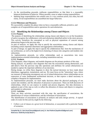 Object Oriented System Analysis and Design                                                   Chapter 5 : The  Process 
 

•   As the storyboarding proceeds, reallocate responsibilities so that there is a reasonably
    balanced distribution of behavior. Where possible, reuse or adapt existing responsibilities.
•   Splitting large responsibilities into smaller ones is a very common action; less often, but still
    rarely, trivial responsibilities are assembled into larger behaviors.

1.3.2.4 Milestones and Measures
We successfully complete this phase when we have a reasonably sufficient, primitive, and
complete set of responsibilities and/or operations for each abstraction.

1.3.3 Identifying the Relationships among Classes and Objects
1.3.3.1 Purpose
 The purpose of identifying the relationships among classes and objects is to set the boundaries
of and to recognize the collaborators with each abstraction identified earlier in the micro process.
This activity formalizes the conceptual as well as physical separations of concern among
abstractions begun in the previous step.
As part of analysis, we apply this step to specify the associations among classes and objects
(including certain important inheritance and aggregation relationships)..
As part of design, we apply this step to specify the collaborations that: form the mechanisms of
our architecture, as well as the higher-level clustering of classes into categories and modules into
subsystems.
As implementation proceeds, we refine relationships such as associations into more
implementation-oriented relationships, including instantiation and use.
1.3.3.2 Products
Class diagrams, object diagrams, and module diagrams are the primary products of this step.
During analysis, we produce class diagrams that state the associations among abstractions, and
add detai1s from the previous step (the operations and attributes for certain abstractions) as
needed to capture the important subtleties of our decisions.
During design, we refine these diagrams to show the tactical decisions we have made about
inheritance, aggregation, instantiation, and use. We must focus on the "interesting" ones, where
our measure of interesting encompasses any set of related abstractions whose relationships are an
expression of some fundamental architectural decision, or that express a detail necessary to
complete a blueprint for implementation.
As implementation proceeds, we must make decisions about the physical packaging of our
system into modules, and the allocation of processes to processors. These are both decisions of
relationships, which we can express in module and process diagrams. Our data dictionary is
updated as part of this step as well, to reflect the allocation of classes and objects to categories
and modules to subsystems.
1.3.3.3 Activities
There are three activities associated with this step: the specification of associations, the
identification of various collaborations, and the refinement of associations.
The identification of associations is primarily an analysis and early design activity.. A typical
order of events for this activity might be the following:

•   Collect a set of classes at a given level of abstraction, or associated with a particular family
    of scenarios;.

Compiled By: Er. Hari Aryal [haryal4@gmail.com], Er. Hari Pokhrel [hpokhrel24@gmail.com]                            6 
Reference: OOAD By Grady Booch |  
 
 