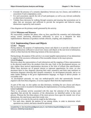 Object Oriented System Analysis and Design                                                   Chapter 5 : The  Process 
 

•   Consider the presence of a semantic dependency between any two classes, and establish an
    association if such a dependency exists.
•   For each association, specify the role of each participant, as well as any relevant cardinality
    or other kind of constraint.
•   Validate these decisions by walking through scenarios and ensuring that associations are in
    place that are necessary and sufficient to provide the navigation and behavior among
    abstractions required by each scenario.

Class diagrams are the primary model generated by this activity.

1.3.3.4 Milestones and Measures
We successfully complete this phase when we have specified the semantics and relationships
among certain interesting abstractions sufficiently to serve as a blueprint for their
implementation. Measures of goodness include cohesion, coupling, and completeness.

1.3.4 Implementing Classes and Objects
1.3.4.1 Purpose
During analysis, the purpose of implementing classes and objects is to provide a refinement of
existing abstractions sufficient to unveil new classes and objects at the next level of abstraction,
which we then feed into the following iteration of the micro process.

During design, the purpose of this activity is to create tangible representations of our abstractions
in support of the successive refinement of the executable releases in the macro process.
1.3.4.2 Products
Decisions about the representation of each abstraction and the mapping of these representations
to the physical model drive the products from this step. Early in the development process, we
may capture these tactical representation decisions in the form of refined class specifications.
Where these decisions are of general interest or represent opportunities for reuse, we also
document them in class diagrams (showing their static semantics) and finite state machines or
interaction diagrams (showing their dynamic semantics). As development proceeds, and as we
make further bindings to the given implementation language, we begin to deliver pseudo- or
executable code.
 As development proceeds, we may use method-specific tools that automatically forward-
engineer code from these diagrams, or reverse engineer them from the implementation.

As part of this step, we also update our data dictionary, including the new classes and objects
that we discovered or invented in formulating the implementation of existing abstractions.
1.3.4.3 Activities
There is one primary activity associated with this step: the selection of the structures and
algorithms that provide the semantics of the abstractions we identified earlier in the micro
process. Whereas the first three phases of the micro process focus upon the outside view of our
abstractions, this step focuses upon their inside view .
Typical order of events for this activity might be the following:
• For each class, identify the patterns of use among clients, in order to determine which
    operations are central, and hence should be optimized.

Compiled By: Er. Hari Aryal [haryal4@gmail.com], Er. Hari Pokhrel [hpokhrel24@gmail.com]                            7 
Reference: OOAD By Grady Booch |  
 
 