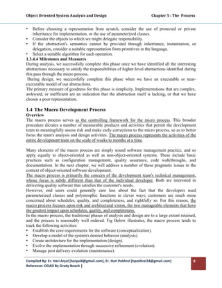 Object Oriented System Analysis and Design                                                   Chapter 5 : The  Process 
 

•   Before choosing a representation from scratch, consider the use of protected or private
    inheritance for implementation, or the use of parameterized classes.
• Consider the objects to which we might delegate responsibility.
• If the abstraction's semantics cannot be provided through inheritance, instantiation, or
    delegation, consider a suitable representation from primitives in the language.
• Select a suitable algorithm for each operation.
1.3.4.4 Milestones and Measures
During analysis, we successfully complete this phase once we have identified all the interesting
abstractions necessary to satisfy the responsibilities of higher-level abstractions identified during
this pass through the micro process.
 During design, we successfully complete this phase when we have an executable or near-
executable model of our abstractions.
The primary measure of goodness for this phase is simplicity. Implementations that are complex,
awkward, or inefficient are an indication that the abstraction itself is lacking, or that we have
chosen a poor representation.

1.4 The Macro Development Process
Overview
The macro process serves as the controlling framework for the micro process. This broader
procedure dictates a number of measurable products and activities that permit the development
team to meaningfully assess risk and make early corrections to the micro process, so as to better
focus the team's analysis and design activities. The macro process represents the activities of the
entire development team on the scale of weeks to months at a time.

Many elements of the macro process are simply sound software management practice, and so
apply equally to object-oriented as well as non-object-oriented systems. These include basic
practices such as configuration management, quality assurance, code walkthroughs, and
documentation. In the next chapter, we will address a number of these pragmatic issues in the
context of object-oriented software development.
The macro process is primarily the concern of the development team's technical management,
whose focus is subtly different than that of the individual developer. Both are interested in
delivering quality software that satisfies the customer's needs.
However, end users could generally care less about the fact that the developers used
parameterized classes and polymorphic functions in clever ways; customers are much more
concerned about schedules, quality, and completeness, and rightfully so. For this reason, the
macro process focuses upon risk and architectural vision, the two manageable elements that have
the greatest impact upon schedules, quality, and completeness.
In the macro process, the traditional phases of analysis and design are to a large extent retained,
and the process is reasonably well ordered. Fig Below illustrates, the macro process tends to
track the following activities:
• Establish the core requirements for the software (conceptualization).
• Develop a model of the system's desired behavior (analysis).
• Create architecture for the implementation (design).
• Evolve the implementation through successive refinement (evolution).
• Manage post delivery evolution (maintenance).

Compiled By: Er. Hari Aryal [haryal4@gmail.com], Er. Hari Pokhrel [hpokhrel24@gmail.com]                            8 
Reference: OOAD By Grady Booch |  
 
 
