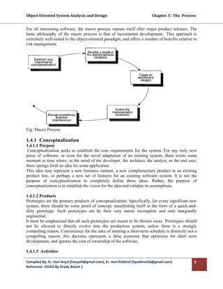 Object Oriented System Analysis and Design                                                   Chapter 5 : The  Process 
 

For all interesting software, the macro process repeats itself after major product releases. The
basic philosophy of the macro process is that of incremental development.. This approach is
extremely well-suited to the object-oriented paradigm, and offers a number of benefits relative to
risk management.




Fig: Macro Process

1.4.1 Conceptualization
1.4.1.1 Purpose
 Conceptualization seeks to establish the core requirements for the system. For any truly new
piece of software, or even for the novel adaptation of an existing system, there exists some
moment in time where, in the mind of the developer, the architect, the analyst, or the end user,
there springs forth an idea for some application.
This idea may represent a new business venture, a new complementary product in an existing
product line, or perhaps a new set of features for an existing software system. It is not the
purpose of conceptualization to completely define these ideas. Rather, the purpose of
conceptualization is to establish the vision for the idea and validate its assumptions.

1.4.1.2 Products
Prototypes are the primary products of conceptualization. Specifically, for every significant new
system, there should be some proof of concept, manifesting itself in the form of a quick-and-
dirty prototype. Such prototypes are by their very nature incomplete and only marginally
engineered.
It must be emphasized that all such prototypes are meant to be thrown away. Prototypes should
not be allowed to directly evolve into the production system, unless there is a strongly
compelling reason. Convenience for the sake of meeting a short-term schedule is distinctly not a
compelling reason: this decision represents a false economy that optimizes for short term
development, and ignores the cost of ownership of the software.

1.4.1.3 Activities

Compiled By: Er. Hari Aryal [haryal4@gmail.com], Er. Hari Pokhrel [hpokhrel24@gmail.com]                            9 
Reference: OOAD By Grady Booch |  
 
 