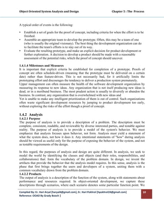 Object Oriented System Analysis and Design                                                   Chapter 5 : The  Process 
 


A typical order of events is the following:

•   Establish a set of goals for the proof of concept, including criteria for when the effort is to be
    finished.
•   Assemble an appropriate team to develop the prototype. Often, this may be a team of one
    (who is usually the original visionary). The best thing the development organization can do
    to facilitate the team's efforts is to stay out of its way.
•   Evaluate the resulting prototype, and make an explicit decision for product development or
    further exploration. A decision to develop a product should be made with a reasonable
    assessment of the potential risks, which the proof of concept should uncover.

1.4.1.4 Milestones and Measures
It is important that explicit criteria be established for completion of a prototype. Proofs of
concept are often schedule-driven (meaning that the prototype must be delivered on a certain
date) rather than feature-driven. This is not necessarily bad, for it artificially limits the
prototyping effort and discourages the tendency to deliver a production system prematurely.
Upper management can often measure the health of the software development organization by
measuring its response to new ideas. Any organization that is not itself producing new ideas is
dead, or in a moribund business. The most prudent action is usually to diversify or abandon the
business. In contrast, any organization that is overwhelmed with new ideas and
Yet is unable to make any intelligent prioritization of them is out of control. Such organizations
often waste significant development resources by jumping to product development too early,
without exploring the risks of the effort though a proof of concept.

1.4.2 Analysis
1.4.2.1 Purpose
The purpose of analysis is to provide a description of a problem. The description must be
complete, consistent, readable, and reviewable by diverse interested parties, and testable against
reality. The purpose of analysis is to provide a model of the system's behavior. We must
emphasize that analysis focuses upon behavior, not form. Analysis must yield a statement of
what the system does, not how it does it. Any intentional statements of "how" during analysis
should be viewed as useful only for the purpose of exposing the behavior of the system, and not
as testable requirements of the design.

In this regard, the purposes of analysis and design are quite different. In analysis, we seek to
model the world by identifying the classes and objects (and their roles, responsibilities, and
collaborations) that: form the vocabulary of the problem domain. In design, we invent the
artifacts that provide the behavior that the analysis model requires. In this sense, analysis is the
phase that first brings together the users and developers of a system, uniting them with a
common vocabulary drawn from the problem domain.
1.4.2.2 Products
The output of analysis is a description of the function of the system, along with statements about
performance and resources required. In object-oriented development, we capture these
descriptions through scenarios, where each scenario denotes some particular function point. We

Compiled By: Er. Hari Aryal [haryal4@gmail.com], Er. Hari Pokhrel [hpokhrel24@gmail.com]                            10 
Reference: OOAD By Grady Booch |  
 
 