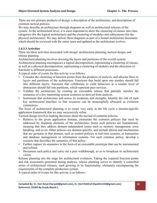 Object Oriented System Analysis and Design                                                   Chapter 5 : The  Process 
 

There are two primary products of design: a description of the architecture, and descriptions of
common tactical policies.
We may describe an architecture through diagrams as well as architectural releases of the
system. At the architectural level, it is most important to show the clustering of classes into class
categories (for the logical architecture) and the clustering of modules into subsystems (for the
physical architecture). We may deliver these diagrams as part of a formal architecture document,
which should be reviewed with the entire team and updated as the architecture evolves.

1.4.3.3 Activities
There are three activities associated with design: architectural planning, tactical design, and
release planning.
Architectural planning involves devising the layers and partitions of the overall system.
Architectural planning encompasses a logical decomposition, representing a clustering of classes,
as well as a physical decomposition, representing a clustering of modules and the allocation of
functions to different processors.
A typical order of events for this activity is as follows:
• Consider the clustering of function points from the products of analysis, and allocate these to
    layers and partitions of the architecture. Functions that build upon one another should fall
    into different layers; functions that collaborate to yield behaviors at a similar level of
    abstraction should fall into partitions, which represent peer services.
• Validate the architecture by creating an executable release that partially satisfies the
    semantics of a few interesting system scenarios as derived from analysis.
• Instrument that architecture and assess its weakness and strengths. Identify the risk of each
    key architectural interface so that resources can be meaningfully allocated as evolution
    commences.
The focus of architectural planning is to create very early in the life cycle a domain-specific
application framework that we may successively refine.
Tactical design involves making decisions about the myriad of common policies.
• Relative to the given application domain, enumerate the common policies that must be
    addressed by disparate elements of the architecture. Some such policies are foundational,
    meaning that they address domain-independent issues such as memory management, error
    handling, and so on. Other policies are domain-specific, and include idioms and mechanisms
    that are germane to that domain, such as control policies in real-time systems, or transaction
    and database management in information systems. For each common policy, develop a
    scenario that describes the semantics of that policy.
• Further capture its semantics in the form of an executable prototype that can be instrumented
    and refined.
• Document each policy and carry out a peer walkthrough, so as to broadcast its architectural
    vision.
Release planning sets the stage for architectural evolution. Taking the required function points
and risk assessment generated during analysis, release planning serves to identify a controlled
series of architectural releases, each growing in its functionality, ultimately encompassing the
requirements of the complete production system.
A typical order of events for this activity is as follows:


Compiled By: Er. Hari Aryal [haryal4@gmail.com], Er. Hari Pokhrel [hpokhrel24@gmail.com]                            12 
Reference: OOAD By Grady Booch |  
 
 