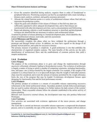 Object Oriented System Analysis and Design                                                   Chapter 5 : The  Process 
 

•   Given the scenarios identified during analysis, organize them in order of foundational to
    peripheral behaviors. Prioritizing scenarios can best be accomplished with a team including a
    domain expert, analysis, architect, and quality-assurance personnel.
• Allocate the related function points to a series of architectural releases whose final delivery
    represents the production system.
• Adjust the goals and schedules of this stream of releases so that delivery dates are
    sufficiently separated to allow adequate development time, and so that releases are
    synchronized with other development activities, such as documentation and field testing.
• Begin task planning, wherein a work breakdown structure is identified, and development
    resources are identified that are necessary to achieve each architectural release.
A natural by-product of release planning is a formal development plan, which identifies the
stream of architectural releases, team tasks, and risk assessments
1.4.3.4 Milestones and Measures
We successfully complete this phase when we have validated the architecture through a
prototype and through formal review. In addition, we must have signoff on the design of all
primary tactical policies, and a plan for successive releases.
The primary measure of goodness is simplicity. A good architecture is one that embodies the
characteristics of organized complex systems. The main benefits of this activity are the early
identification of architectural flaws and the establishment of common policies that yield a
simpler architecture.

1.4.4 Evolution
1.4.4.1 Purpose
The purpose of the evolutionary phase is to grow and change the implementation through
successive refinement, ultimately leading to the production system. The evolution of architecture
is largely a matter of trying to satisfy a number of competing constraints, including functionality,
time, and space: one is always limited by the largest constraint. For example, if the weight of the
computer is a critical factor (as it is in spacecraft design), then the weight of individual memory
chips must be considered, and in turn the amount of memory permitted by the weight allowance
limits the size of the program that may be loaded. Evolutionary development focuses upon
designing for functionality first and for local performance second..
1.4.4.2 Products
The primary product of evolution is a stream of executable releases representing successive
refinements to the initial architectural release. Secondary products include behavioral prototypes
that are used to explore alternative designs or to further analyze the dark corners of the systems'
functionality. These executable releases follow the schedule established in the earlier activity of
release planning.
Between each successive external release, the development team may also produce behavioral
Prototypes.
1.4.4.3 Activities
Two activities are associated with evolution: application of the micro process, and change
management.
The work that is carried out between executable releases represents a compressed development
process, and so is essentially one spin of the micro process. This activity begins with an analysis


Compiled By: Er. Hari Aryal [haryal4@gmail.com], Er. Hari Pokhrel [hpokhrel24@gmail.com]                            13 
Reference: OOAD By Grady Booch |  
 
 
