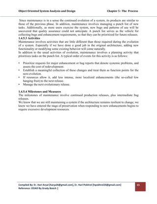 Object Oriented System Analysis and Design                                                   Chapter 5 : The  Process 
 

 Since maintenance is in a sense the continued evolution of a system, its products are similar to
those of the previous phase. In addition, maintenance involves managing a punch list of new
tasks. Additionally, as more users exercise the system, new bugs and patterns of use will be
uncovered that quality assurance could not anticipate. A punch list serves as the vehicle for
collecting bugs and enhancement requirements, so that they can be prioritized for future releases.
1.4.5.3 Activities
Maintenance involves activities that are little different than those required during the evolution
of a system. Especially if we have done a good job in the original architecture, adding new
functionality or modifying some existing behavior will come naturally.
In addition to the usual activities of evolution, maintenance involves a planning activity that
prioritizes tasks on the punch list. A typical order of events for this activity is as follows:

•   Prioritize requests for major enhancement or bug reports that denote systemic problems, and
    assess the cost of redevelopment.
•   Establish a meaningful collection of these changes and treat them as function points for the
    next evolution.
•   If resources allow it, add less intense, more localized enhancements (the so-called low
    hanging fruit) to the next release.
•   Manage the next evolutionary release.

1.4.5.4 Milestones and Measures
The milestones of maintenance involve continued production releases, plus intermediate bug
releases.
We know that we are still maintaining a system if the architecture remains resilient to change; we
know we have entered the stage of preservation when responding to new enhancements begins to
require excessive development resources.




Compiled By: Er. Hari Aryal [haryal4@gmail.com], Er. Hari Pokhrel [hpokhrel24@gmail.com]                            15 
Reference: OOAD By Grady Booch |  
 
 