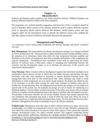 Object Oriented System Analysis and Design                                                   Chapter 6 : Pragmatics 
 

                                               Chapter - 6
                                              PRAGMATICS
Software development today remains a very labour tritensive business. Different designers can
produce different enterprise models of the same enterprise.

The pragmatics of a method identifies suggestions and heuristics of how a notation should be
used. It identifies which concept of the notation should be used to express different concerns
(such as operations should express behavior and attributes should express states) and may
suggests orders for the development (such as identify the different classes, then establish the
state they capture in terms of attributes and finally determine the operations).


                                      Management and Planning
 It is necessary to have strong project leadership that actively manages and directs a project's
activities.

Risk Management: The responsibility of software development manager is to manage technical
as well as nontechnical risk. Technical risks in object oriented systems include problems such as
the selection of an inheritance lattice that offers the best compromise between usability and
flexibility or the choice of mechanisms that field acceptable performance while simplifying the
system's architecture . Nontechnical risks encompass issues such as supervising the timely
delivery of software from a third party vendor or managing the relationship between the
customer and the development teams, so as to facilitate the discovery of the system's real
requirements during analysis.

Task Planning: Object oriented software development requires that individual developers have
unscheduled critical masses of time in which they can think, innovate and develop and meet
informally with other team members as necessary to discuss detailed technical issues. The
management team must plan for this unstructured time. These meetings may result in small
adjustments to work assignments, so as to ensure steady progress. No project can afford for any
of its developer to sit idle while waiting for other team members to stabilize their part of
architecture. In task planning, first, the management team directs the energies of a developer to a
specific part of the system, say, for example, the design of a set of classes for interfacing to a
relational database. The developer considers the scope of the effort, and returns with an estimate
of time to complete; which management team relies upon to schedule other developer's activities.
The problem is that these estimates are not always reliable, because they usually represent best
case conditions. One developer may quote a week of effort the same task. When the work is
actually carried out, it might take both developers three weeks. The first developer having under-
estimates. Management must help its developers learn to do effective planning.

Walkthroughs: Management must take steps to strike a balance between too many and too few
walkthroughs. It is simply ton economical to review every line of code. Therefore, management
must direct the scarce resources of its team to review those aspects of the system that represent
strategic development issues. For object oriented systems, this suggests conducting formal
renews upon system's architecture. Scenarios are a primary product of analysis phase of object
Compiled By: Er. Hari Aryal [haryal4@gmail.com], Er. Hari Pokhrel [hpokhrel24@gmail.com]                           1 
Reference: OOAD By Grady Booch |  
 
 
