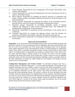Object Oriented System Analysis and Design                                                   Chapter 6 : Pragmatics 
 

i)    Project Manager: Responsible for active management of the project's deliverables, tasks,
      resources and schedules.
ii) Analyst: Responsible for evolving and interpreting the end user's requirements must be an
      expert in the problem domain.
iii) Reuse Engineer: Responsible for managing the project's repository of components and
      designs. Acquires produces and adapts components for general use within the project or the
      entire organization.
iv) Duality assurance: Responsible for measuring the products of the development process:
      generally directs system level testing of all prototypes and production releases.
v)    Integration manager: Responsible for assembling compatible versions of released
      categories and subsystems in order to form a deliverable release. Also responsible for
      maintaining the configurations of released products.
vi) Documenter: Responsible for producing end user documentation of the product and its
      architecture.
vii) Toolsmith: Responsible for creating and adapting software tools that facilitate the
      production of the project's deliverables, especially with regard to generated code.
viii) System administration: Responsible for managing the physical computing resources used
      by the project.

                                   RELEASE MANAGEMENT
Integration: At any given time in the development process, there will be multiple prototypes and
production releases as well as development and test scaffolding. Most often each developer will
have his or her own executable new of the system under development there will be generally
many smaller integrations events, each marking the creation of another prototype or architectural
release. Each release is generally incremental in nature, having evolved from an earlier stable
release. For larger projects, an organization may produce an internal release of the system every
few weeks and then release a running version to its customer for review every few months,
according to the needs of the project. In the steady state, a release consists of a set of compatible
subsystems along with their associated documentation. Building a release is possible whenever
the major subsystems of a project are stable enough and work together well enough to provide
some new level of functionality.

Configuration Management and Version Control: An individual developer must have a
working version of a particular subsystem. i.e. a version under development. The interfaces of all
imported subsystems must be available in order to proceed with further development. As this
working version becomes stable, it is released to an integration team, responsible or collecting a
set of compatible subsystems for the entire system. This forms the internal release which
becomes the current operational release. The release is visible to all active developers who need
to further refine their particular part of its implementation. In the meantime, individual developer
can work on a newer version of his or her subsystem and development can proceed in parallel. At
any given point in the evolution of a system, multiple versions of a particular subsystem may
exist. There might be a version for the current release under development; one for the current
internal release and one for the latest customer release.



Compiled By: Er. Hari Aryal [haryal4@gmail.com], Er. Hari Pokhrel [hpokhrel24@gmail.com]                           3 
Reference: OOAD By Grady Booch |  
 
 