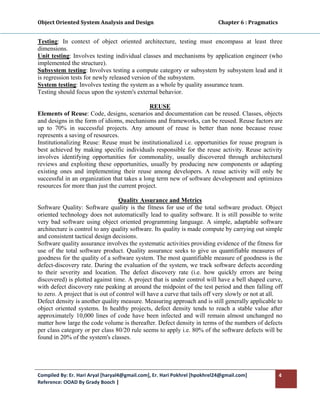 Object Oriented System Analysis and Design                                                   Chapter 6 : Pragmatics 
 

Testing: In context of object oriented architecture, testing must encompass at least three
dimensions.
Unit testing: Involves testing individual classes and mechanisms by application engineer (who
implemented the structure).
Subsystem testing: Involves testing a compute category or subsystem by subsystem lead and it
is regression tests for newly released version of the subsystem.
System testing: Involves testing the system as a whole by quality assurance team.
Testing should focus upon the system's external behavior.

                                              REUSE
Elements of Reuse: Code, designs, scenarios and documentation can be reused. Classes, objects
and designs in the form of idioms, mechanisms and frameworks, can be reused. Reuse factors are
up to 70% in successful projects. Any amount of reuse is better than none because reuse
represents a saving of resources.
Institutionalizing Reuse: Reuse must be institutionalized i.e. opportunities for reuse program is
best achieved by making specific individuals responsible for the reuse activity. Reuse activity
involves identifying opportunities for commonality, usually discovered through architectural
reviews and exploiting these opportunities, usually by producing new components or adapting
existing ones and implementing their reuse among developers. A reuse activity will only be
successful in an organization that takes a long term new of software development and optimizes
resources for more than just the current project.

                                   Quality Assurance and Metrics
Software Quality: Software quality is the fitness for use of the total software product. Object
oriented technology does not automatically lead to quality software. It is still possible to write
very bad software using object oriented programming language. A simple, adaptable software
architecture is control to any quality software. Its quality is made compute by carrying out simple
and consistent tactical design decisions.
Software quality assurance involves the systematic activities providing evidence of the fitness for
use of the total software product. Quality assurance seeks to give us quantifiable measures of
goodness for the quality of a software system. The most quantifiable measure of goodness is the
defect-discovery rate. During the evaluation of the system, we track software defects according
to their severity and location. The defect discovery rate (i.e. how quickly errors are being
discovered) is plotted against time. A project that is under control will have a bell shaped curve,
with defect discovery rate peaking at around the midpoint of the test period and then falling off
to zero. A project that is out of control will have a curve that tails off very slowly or not at all.
Defect density is another quality measure. Measuring approach and is still generally applicable to
object oriented systems. In healthy projects, defect density tends to reach a stable value after
approximately 10,000 lines of code have been infected and will remain almost unchanged no
matter how large the code volume is thereafter. Defect density in terms of the numbers of defects
per class category or per class 80/20 rule seems to apply i.e. 80% of the software defects will be
found in 20% of the system's classes.




Compiled By: Er. Hari Aryal [haryal4@gmail.com], Er. Hari Pokhrel [hpokhrel24@gmail.com]                           4 
Reference: OOAD By Grady Booch |  
 
 