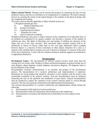 Object Oriented System Analysis and Design                                                   Chapter 6 : Pragmatics 
 

Object oriented Metrics: Manager can be measure the progress by measuring the lines of code
produced. Source code has no correlation to its completeness or complexity. We tend to measure
process by counting the classes in the logical design or the modules in the physical design, that
are completed and working.
The metrics that are directly applicable to object oriented systems are:
    i) Weighted methods per class
    ii)           Depth of inheritance tree
    iii)    Number of Children
    iv)     Coupling between objects
    v)        Response for a class
    vi)     Lack of cohesion in methods
Weighted methods per class gives a relative measure of the complexity of an individual class; if
all methods are considered to be equally complex, this becomes a measure of the number of
methods per class. The depth of inheritance tree and number of children are measures of the
shape and size of the class structure. Well structured object oriented systems tend to be
architected as forests of classes, rather than as one very large inheritance lattice coupling
between objects is a measure of their correctness to other objects. Response for a class is a
measure of the methods that its instances can call. Cohesion in methods is a measure of the unity
of the class's abstraction. A class with low cohesion among its methods suggests an accidental or
in appropriate abstraction.

                                         Documentation
Development Legacy: The development of software system involves much more than the
writing of its row source code. Products of object oriented development in general include sets of
class diagram, object diagrams, module diagrams and process diagrams. All diagrams leads to
the development of the system.
Documentation Contents: Documentation is an essential, and product of the development
process. The documentation of a system's architecture and implementation is important.
Documents are living product that should be allowed to evolve together with the iterative and
incremental evaluation of the project's releases. End user documentation must be produced
instructing the user on the operation and installation of each release. Analysis documentation
must be produced to capture the semantics of the system's function points as viewed through
scenarios. We must also generate architectural and implementation documentation.
The essential documentation of a system's architecture and implementation should include the
following:
i)    Documentation of the high level system architecture.
ii) Documentation of the key abstractions and mechanisms in the architecture.
iii) Documentation of scenarios that illustrate the as-built behavior of key aspects of the
       system.
 




Compiled By: Er. Hari Aryal [haryal4@gmail.com], Er. Hari Pokhrel [hpokhrel24@gmail.com]                           5 
Reference: OOAD By Grady Booch |  
 
 