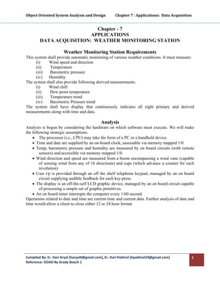 Object Oriented System Analysis and Design           Chapter 7 : Applications:  Data Acquisition 
 

                           Chapter - 7
                         APPLICATIONS
        DATA ACQUISITION: WEATHER MONITORING STATION

                       Weather Monitoring Station Requirements
This system shall provide automatic monitoring of various weather conditions. It must measure:
      (i)    Wind speed and direction
      (ii)   Temperature
      (iii)  Barometric pressure
      (iv)   Humidity
The system shall also provide following derived measurements.
      (i)    Wind chill
      (ii)   Dew point temperature
      (iii)  Temperature trend
      (iv)   Barometric Pressure trend
The system shall have display that continuously indicates all eight primary and derived
measurements along with time and data.

                                              Analysis
Analysis is begun by considering the hardware on which software must execute. We will make
the following strategic assumptions.
    • The processor (i.e., CPU) may take the form of a PC or a handheld device.
    • Time and date are supplied by an on-board clock, assessable via memory mapped 1/0
    • Temp, barometric pressure and humidity are measured by on board circuits (with remote
        sensors) and accessible via memory mapped 1/0.
    • Wind direction and speed are measured from a boom encompassing a wind vane (capable
        of sensing wind from any of 16 directions) and cups (which advance a counter for each
        revolution)
    • User i/p is provided through an off the shelf telephone keypad, managed by an on board
        circuit supplying audible feedback for each key press.
    • The display is an off-the-self LCD graphic device, managed by an on board circuit capable
        of processing a simple set of graphic primitives.
    • An on board timer interrupts the computer every 1/60 second.
Operations related to date and time are current time and current data. Further analysis of date and
time would allow a client to close either 12 or 24 hour format




Compiled By: Er. Hari Aryal [haryal4@gmail.com], Er. Hari Pokhrel [hpokhrel24@gmail.com]         1 
Reference: OOAD By Grady Booch |  
 
 