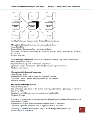 Object Oriented System Analysis and Design           Chapter 7 : Applications:  Data Acquisition 
 




Fig: The Deployment Diagram for the Weather Monitoring System

Abstraction of time/date class can be summarized as follows:
Name: Time Date
Responsibilities: keep track of the current time and date.
Operations: current time, current date, set format, set hour, set minute, set second, set month, set
day, set year.
Attribute: time date

The class temperature sensor serves as an along to the hardware temp sensors in the system.
Name: Temperature Sensor
Responsibilities: Keep track of the current temperature.
Operations: Current Temperature, set low temperature, Set high Temperature
Attributes: temperature

Abstraction of the barometric pressure:
Name: Pressure sensor
Responsibilities: Keep track of the current barometric pressure
Operations: Current Pressure, Set high pressure, Set low pressure
Attributes: Pressure

Abstraction of Humidity sensor:
Name: Humidity sensor
Responsibilities: Keep track of the current humidity, expressed as a percentage of saturation
from 0% to 100%
Operations: current Humidity, set low humidity, set high humidity
Attributes: Pressure

A renew of system's requirements suggests some behavior common behavior is captured in the
following specification.
Responsibilities: Report the highest and lowest value over a 24 hour period
Operations: high value, low value, time of high value, time of low value
Compiled By: Er. Hari Aryal [haryal4@gmail.com], Er. Hari Pokhrel [hpokhrel24@gmail.com]          2 
Reference: OOAD By Grady Booch |  
 
 