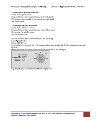 Object Oriented System Analysis and Design           Chapter 7 : Applications:  Data Acquisition 
 

Abstraction of wind speed sensor:
Name: Wind speed sensor
Responsibilities: Keep track of the current wind speed
Operations: current speed, set low speed, set high speed
Attributes: speed

Abstraction for wind direction:
Name: Wind direction sensor
Responsibilities: Keep track of the current wind direction
Operations: Current Direction
Attributes: direction.

We can translate these requirements into the following
Class Specification:
Name: LDC Device
Responsibilities: Manage the LDC device and provide service for displaying certain graphics
elements.
Operations: draw text, draw line, draw circle, set text size, set text style.




Fig: The Display for the Weather Monitoring System




Compiled By: Er. Hari Aryal [haryal4@gmail.com], Er. Hari Pokhrel [hpokhrel24@gmail.com]        3 
Reference: OOAD By Grady Booch |  
 
 