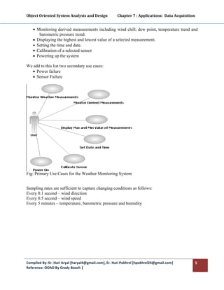 Object Oriented System Analysis and Design           Chapter 7 : Applications:  Data Acquisition 
 

    • Monitoring derived measurements including wind chill, dew point, temperature trend and
       barometric pressure trend.
    • Displaying the highest and lowest value of a selected measurement.
    • Setting the time and date.
    • Calibration of a selected sensor
    • Powering up the system

We add to this list two secondary use cases:
  • Power failure
  • Sensor Failure




Fig: Primary Use Cases for the Weather Monitoring System


Sampling rates are sufficient to capture changing conditions as follows:
Every 0.1 second – wind direction
Every 0.5 second – wind speed
Every 5 minutes – temperature, barometric pressure and humidity




Compiled By: Er. Hari Aryal [haryal4@gmail.com], Er. Hari Pokhrel [hpokhrel24@gmail.com]        5 
Reference: OOAD By Grady Booch |  
 
 