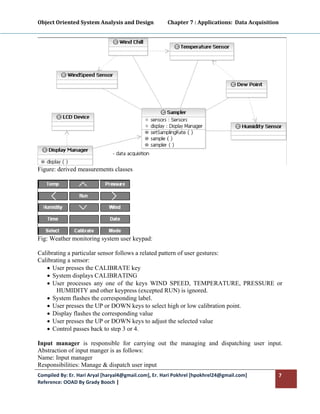 Object Oriented System Analysis and Design           Chapter 7 : Applications:  Data Acquisition 
 




Figure: derived measurements classes




Fig: Weather monitoring system user keypad:

Calibrating a particular sensor follows a related pattern of user gestures:
Calibrating a sensor:
   • User presses the CALIBRATE key
   • System displays CALIBRATING
   • User processes any one of the keys WIND SPEED, TEMPERATURE, PRESSURE or
       HUMIDITY and other keypress (excepted RUN) is ignored.
   • System flashes the corresponding label.
   • User presses the UP or DOWN keys to select high or low calibration point.
   • Display flashes the corresponding value
   • User presses the UP or DOWN keys to adjust the selected value
   • Control passes back to step 3 or 4.

Input manager is responsible for carrying out the managing and dispatching user input.
Abstraction of input manger is as follows:
Name: Input manager
Responsibilities: Manage & dispatch user input
Compiled By: Er. Hari Aryal [haryal4@gmail.com], Er. Hari Pokhrel [hpokhrel24@gmail.com]        7 
Reference: OOAD By Grady Booch |  
 
 