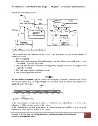 Object Oriented System Analysis and Design           Chapter 7 : Applications:  Data Acquisition 
 

Operations: Process key process




Fig: InputManager State Transition Diagram 

Final scenario involves powering up the system – we may write a script for our analysis of
scenario as follows:
   • Power is applied
   • Each sensor is constructed; historical sensors clear their history and trend sensors prime
       their slope calculating algorithms.
   • The user input buffer is initialized, causing garbage key presses (due to noise upon power
       up) to be described.
   • The static elements of the display are drawn.
   • The sampling process is initiated.

                                             DESIGN
Architectural Framework: System architecture is designed this model takes time and divides
into several frames. E.g. we might sample wind direction every 10 frames, but sample wind
speed only every 30 frames.




Fig: Time-Frame Processing

In the class diagram, one new class sensors is invented whose responsibility is to serve as the
collection of all the physical sensors in the system.
In the class diagram, one new class sensors is invented whose responsibility is to serve as the
collection of all the physical sensors in the system.

Compiled By: Er. Hari Aryal [haryal4@gmail.com], Er. Hari Pokhrel [hpokhrel24@gmail.com]        8 
Reference: OOAD By Grady Booch |  
 
 