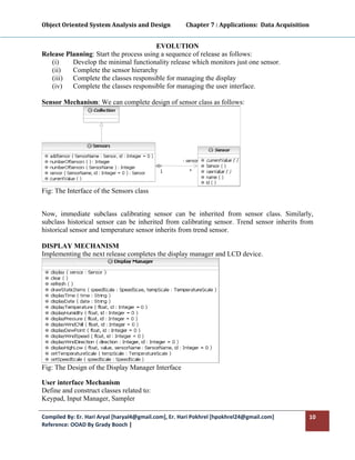 Object Oriented System Analysis and Design           Chapter 7 : Applications:  Data Acquisition 
 

                                        EVOLUTION
Release Planning: Start the process using a sequence of release as follows:
   (i)    Develop the minimal functionality release which monitors just one sensor.
   (ii)   Complete the sensor hierarchy
   (iii) Complete the classes responsible for managing the display
   (iv)   Complete the classes responsible for managing the user interface.

Sensor Mechanism: We can complete design of sensor class as follows:




Fig: The Interface of the Sensors class


Now, immediate subclass calibrating sensor can be inherited from sensor class. Similarly,
subclass historical sensor can be inherited from calibrating sensor. Trend sensor inherits from
historical sensor and temperature sensor inherits from trend sensor.

DISPLAY MECHANISM
Implementing the next release completes the display manager and LCD device.




Fig: The Design of the Display Manager Interface

User interface Mechanism
Define and construct classes related to:
Keypad, Input Manager, Sampler

Compiled By: Er. Hari Aryal [haryal4@gmail.com], Er. Hari Pokhrel [hpokhrel24@gmail.com]        10 
Reference: OOAD By Grady Booch |  
 
 