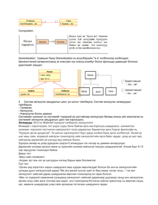 Composition:
Generalization: Удамшил буюу Generalization нь өгүүлбэрзүйн "is a“ холбоосоор холбогддог.
Шинжилгээний загварчилгаанд эх классаас хүү классд атрибут болон функцууд удамшдаг болохыг
дүрслэхийг зорьдог.
2. Систем хөгжүүлэх амьдралын цикл, үе шатыг тайлбарла. Систем хөгжүүлэх загваруудыг
тайлбарла.
- Төлөвлөх
- Хөгжүүлэх
- Нэвтрүүлэх болон дэмжих
Системийн шинжээч нь системийг тодорхой үе шаттайгаар хөгжүүлдэг бөгөөд энэхүү үйл ажиллагаа нь
системийг хөгжүүлэх амьдралын цикл гэж нэрлэгдэнэ.
Загварууд: 80-д он Waterfall /хүрхрээ/ хэлбэрийн хөгжүүлэлт
Өнөөдөр ч хэрэглэгдэж, гол үндэс суурь болж байгаа арга юм.Хэрэгцээ шаардлага– шинжилгээ-
зохиомж- кодчилол-тестчилэл-нэвтрүүлэлт гэсэн дарааллыг баримтлах арга.Үндсэн философи нь
"Хүрхрээ эргэж урсдаггүй". Үе шатын хэрэгжүүлэлт бүрт урвуу холбоо буюу эргэх холбоогүй. Эхний үе
шат маш сайн, алдаагүй хийгдсэн тохиолдолд сайн хөгжүүлэлтийн арга байж чаддаг. дээд үе шат муу
хийгдэхэд дараагийн үе шатууд муу хийгдэх болно.
Хүрхрээ загвар нь дээр дурьдсан үндсэн 6 алхмуудыг нэг нэгээр нь дамжин өнгөрүүлдэг.
Дараагийн алхамд орохын өмнө нь одоогийн алхмаа зайлшгүй гүйцээх шаардлагатай. Алхам бүрт 6-12
сар зарцуулах тохиолдол байна.
Давуу тал:
-Маш сайн төлөвлөлт
-Алдааг эрт аль нэг үе шатуудын нэгэнд барьж авах боломжтой.
Сул тал:
-Орчин үед хэрэглэгч нарын шаардлага маш хурдан өөрчлөгддөг болсон ба энэ их хөгжүүлэлтийн
хугацаа дуусч хөгжүүлсний дараа "Өө энэ миний хүссэн зүйл яг биш юмаа, ингэе тэгье..." гэх мэт
хөгжүүлэлт хийсний дараа шаардлагаа өөрчлөх тохиолдолд их гарах болсон
-Мөн та тодорхой хэмжээний хугацаанд хөгжүүлэлт хийсний дараачаар дуусахад таньд анх хөгжүүлсэн
аргаас илүү сайн арга толгойд орж ирдэг, энэ тохиолдолд бүтээсэн зүйлээ орвонгоор нь өөрчлөх хэцүү,
цаг, хөрөнгө шаардагдах учир сайн аргаасаа татгалзах шаардлага гардаг.
 