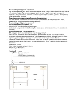 Sequence diagram /Дарааллын диаграм/
• UML загварчлалын нэг хэсэг болох дарааллын диаграм нь Use Case –д заагдсан үйлдлийг дэлгэрэнгүй
тайлбарласан байдаг. Тэдгээр схемүүдэд дүрүүд ба use case –үүдийн хоорондын харилцааны
дарааллыг харуулахаас гадна use case –д заагдсан үүргийг бүрэн гүйцэтгэж дуусгахад классууд ямар
үүрэгтэй оролцохыг харуулна.
• Ямар объектоос хэн рүү ямар мэдээг хэзээ дамжуулагдсан
Sequence diagram нь системийн динамик шинжийг дүрслэх бөгөөд объектууд хоорондын мэдээ
дамжуулалтыг хугацааны дараалалтайгаар дүрсэлдэг.
Sequence diagram /Дарааллын диаграм/
• Sequence diagram юунд хэрэгтэй вэ?
– Шинжилгээ ба зохиомжийн шатанд ашигладаг.
– Usecase-ийг биелүүлэхийн тулд объектууд нь хэзээ, хэрхэн холбогдон ажиллахыг тодорхойлоход
хэрэгтэй
• Sequence diagram-ийг хэрхэн ашиглах вэ?
– Объектуудыг диаграмын оройд тэгш өнцөгтөөр дүрсэлдэг.
– Босоо чиглэлд дүрслэгдэх тасархай шугамууд нь объект бүрийн амьдрах хугацааг илэрхийлдэг.
– Объектууд хоорондын мэдээ дамжуулалтыг сумтай шугамаар дүрсэлдэг. Заримдаа объект нь өөрөө
өөрийгөө дуудах шаардлага гарах үед энэ шугамын сум нь өөр рүүгээ чиглэсэн байна.
– Дамжигдаж буй мэдээ бүр нь классын гишүүн функц байх тул мэдээ дамжуулалтыг гишүүн функцын
нэрээр нэрлэхээс гадна тухайн гишүүн функцын авах аргумент болон буцаах утгыг мөн тодорхойлох
боломжтой.
Бүрэлдэхүүн хэсгүүд:
• Actor, Object, Message, Activation, Lifeline
 
