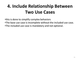 4. Include Relationship Between
Two Use Cases
•this is done to simplify complex behaviors
•The base use case is incomplete without the included use case.
•The included use case is mandatory and not optional.
21
 