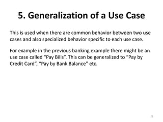 5. Generalization of a Use Case
This is used when there are common behavior between two use
cases and also specialized behavior specific to each use case.
For example in the previous banking example there might be an
use case called “Pay Bills”. This can be generalized to “Pay by
Credit Card”, “Pay by Bank Balance” etc.
23
 