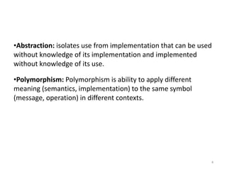 •Abstraction: isolates use from implementation that can be used
without knowledge of its implementation and implemented
without knowledge of its use.
•Polymorphism: Polymorphism is ability to apply different
meaning (semantics, implementation) to the same symbol
(message, operation) in different contexts.
4
 