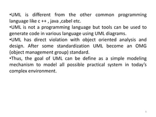 •UML is different from the other common programming
language like c ++ , java ,cabel etc.
•UML is not a programming language but tools can be used to
generate code in various language using UML diagrams.
•UML has direct violation with object oriented analysis and
design. After some standardization UML become an OMG
(object management group) standard.
•Thus, the goal of UML can be define as a simple modeling
mechanism to model all possible practical system in today’s
complex environment.
6
 